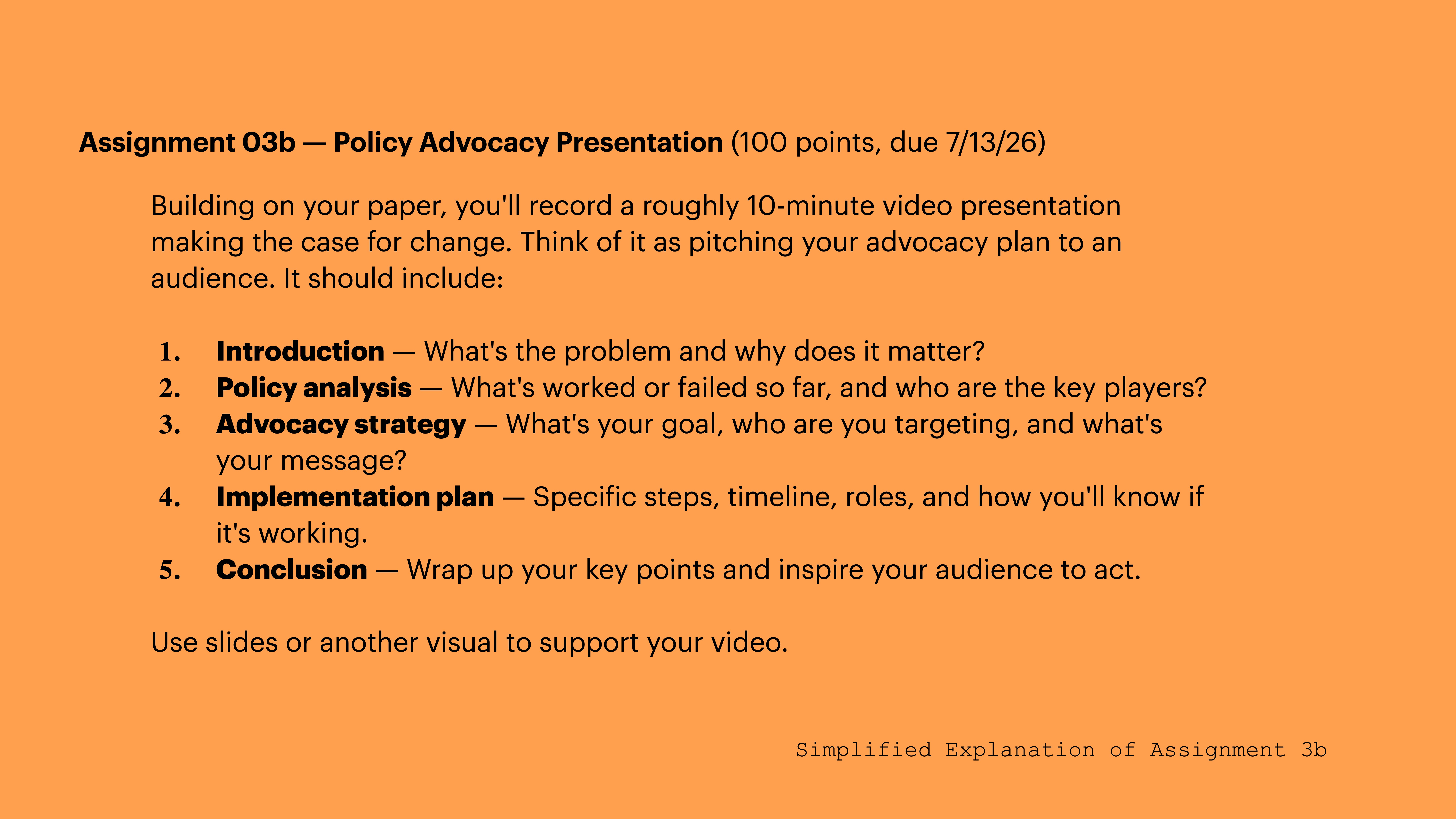 **Objective Description:**Slide titled 'Assignment 03b — Policy Advocacy Presentation.' It details a presentation plan with sections on introduction, policy analysis, advocacy strategy, implementation, and conclusion. Uses an orange background.**Text Transcription:**Assignment 03b — Policy Advocacy Presentation (100 points, due 7/13/26)Building on your paper, you'll record a roughly 10-minute video presentation making the case for change. Think of it as pitching your advocacy plan to an audience. It should include:1. **Introduction** — What's the problem and why does it matter?2. **Policy analysis** — What’s worked or failed so far, and who are the key players?3. **Advocacy strategy** — What's your goal, who are you targeting, and what's your message?4. **Implementation plan** — Specific steps, timeline, roles, and how you’ll know if it’s working.5. **Conclusion** — Wrap up your key points and inspire your audience to act.Use slides or another visual to support your video.Simplified Explanation of Assignment 3b