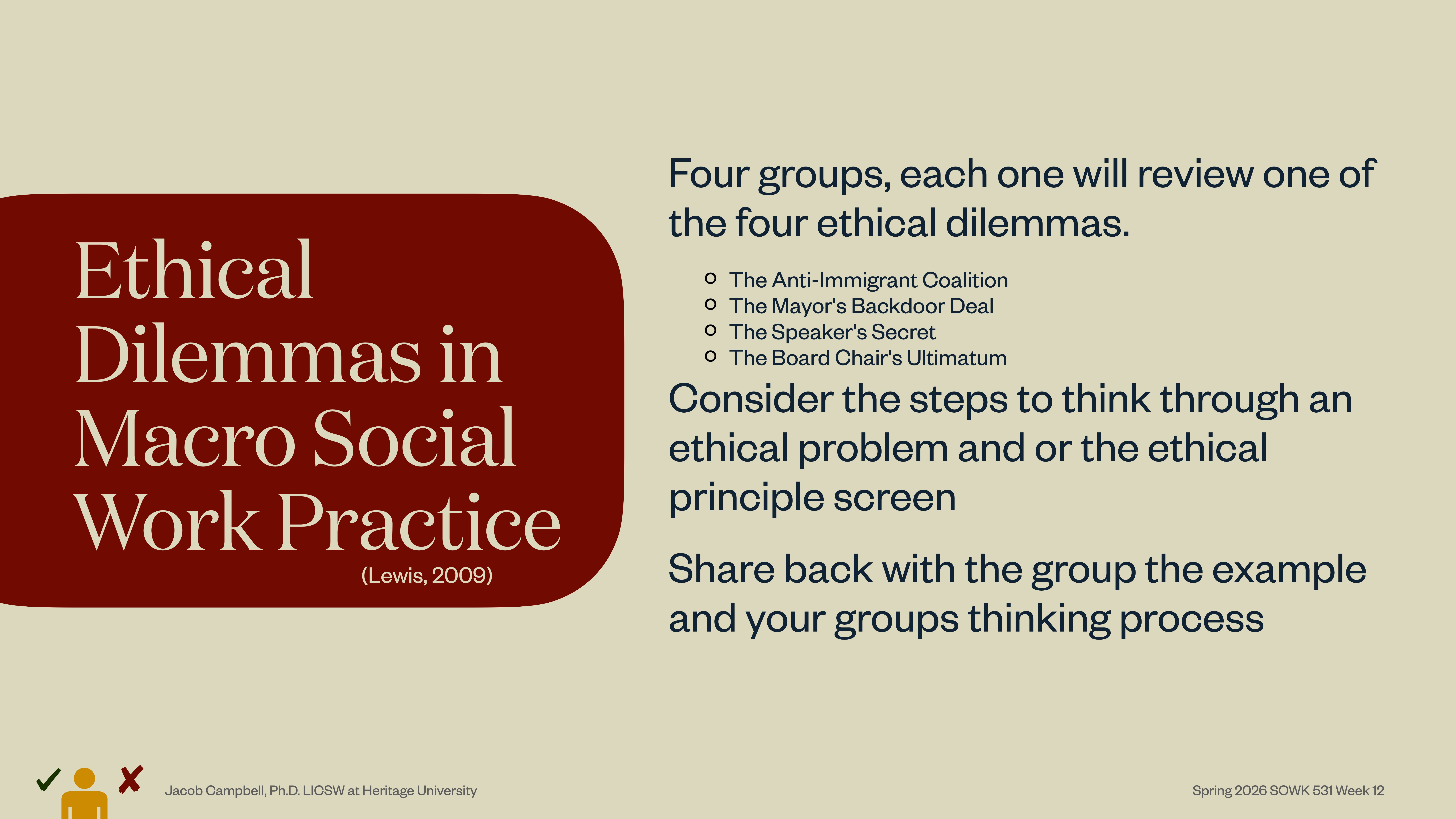 **Object:** Presentation slide  **Action:** Lists topics and instructions  **Context:** Educational setting**Text:**  - **Title:** Ethical Dilemmas in Macro Social Work Practice (Lewis, 2009)  - **Instructions:** Four groups review ethical dilemmas: The Anti-Immigrant Coalition, The Mayor's Backdoor Deal, The Speaker's Secret, The Board Chair’s Ultimatum. Consider ethical problem steps; share with the group.  - **Footer:** Jacob Campbell, PhD LICSW at Heritage University | Spring 2026-SOWK 535 Week 12