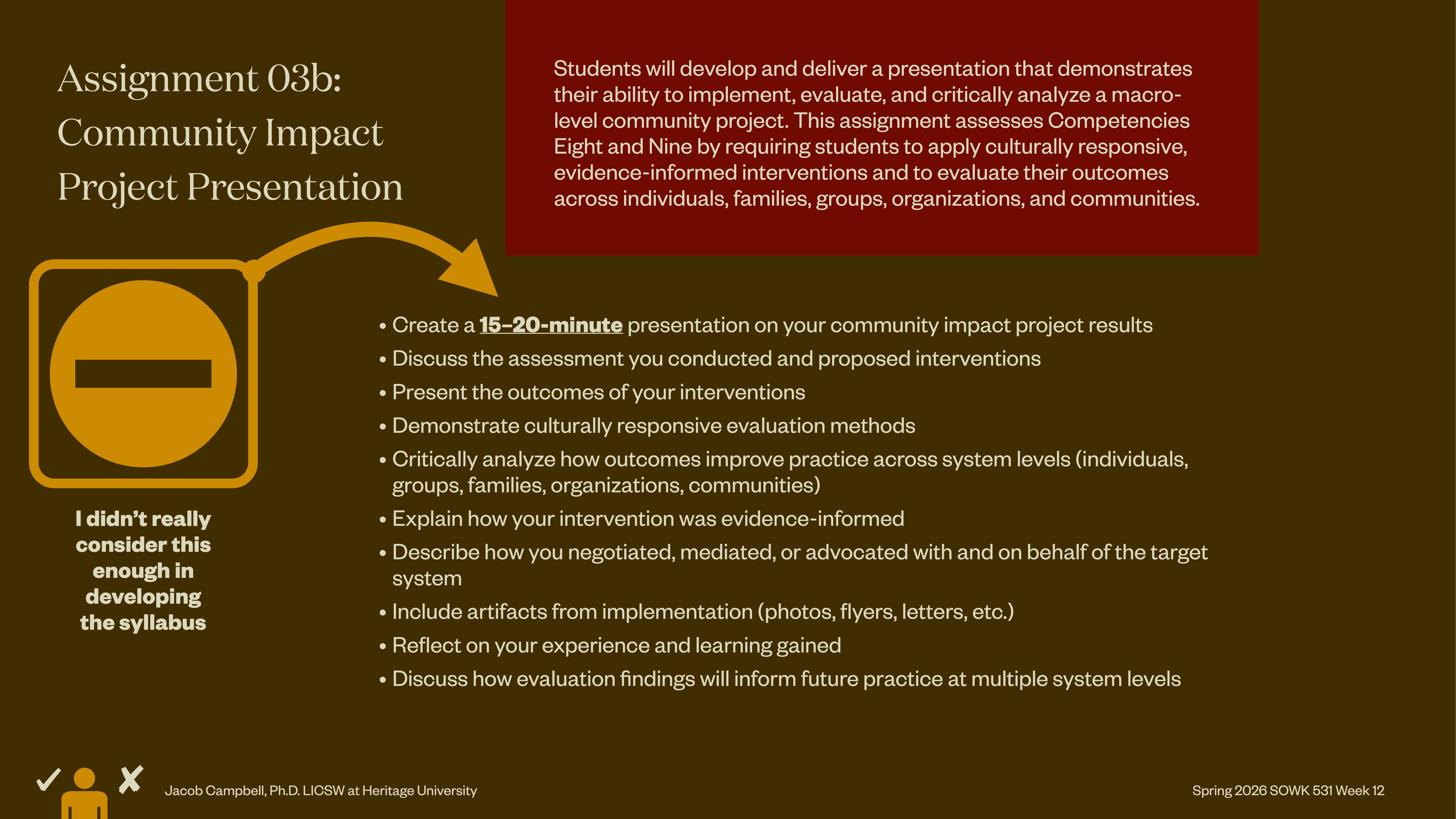**Object:** Presentation slide**Action:** Lists guidelines for a project presentation**Context:** Educational setting, yellow and red color scheme**Text:** - Assignment 03b: Community Impact Project Presentation- Create a 15–20-minute presentation on community impact project results- Discuss assessments, interventions, and outcomes- Critically analyze how outcomes improve system levels (individuals, groups, families, organizations, communities)- Explain evidence-informed intervention- Describe negotiation, mediation, advocacy for target system- Include implementation artifacts (photos, letters, etc.)- Reflect on experience- Evaluate impact for future practice- 'I didn't really consider this enough in developing the syllabus' (graphic)- Spring 2020: SOWK 533 Week 12- Instructor: Jacob Campbell, PhD LCSW at Heritage University Students will demonstrate the ability to implement, evaluate, and critically analyze a macro-level community project and assess Competencies Eight and Nine.
