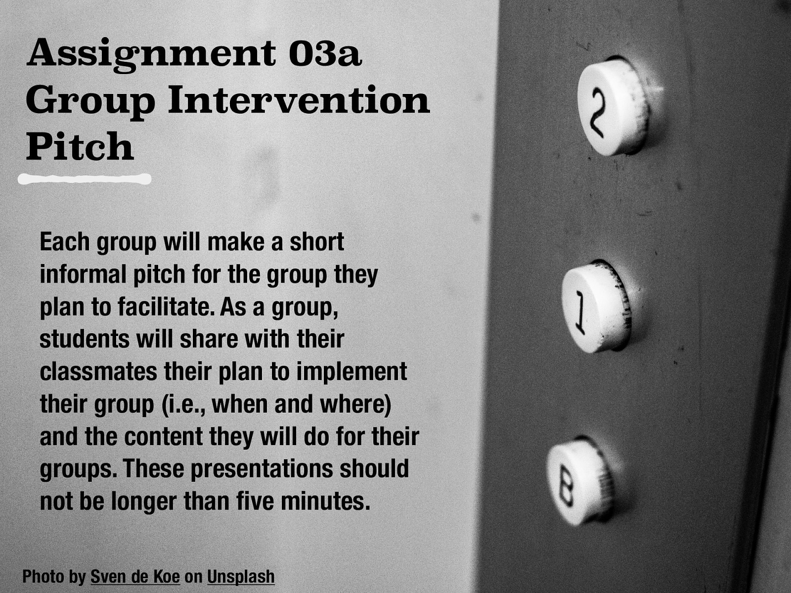 Assignment 03a Group Intervention Pitch Each group will make a short informal pitch for the group they plan to facilitate. As a group, students will share with their classmates their plan to implement their group (i.e., when and where) and the content they will do for their groups. These presentations should not be longer than ve minutes. fi Photo by Sven de Koe on Unsplash
