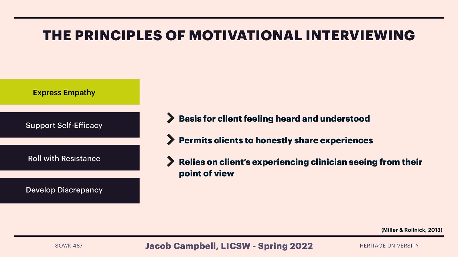 THE PRINCIPLES OF MOTIVATIONAL INTERVIEWING Express Empathy Support Self-E icacy Basis for client feeling heard and understood Permits clients to honestly share experiences Roll with Resistance Relies on client’s experiencing clinician seeing from their point of view Develop Discrepancy (Miller & Rollnick, 2013) ff SOWK 487 Jacob Campbell, LICSW - Spring 2022 HERITAGE UNIVERSITY
