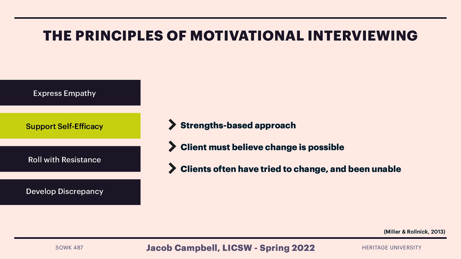THE PRINCIPLES OF MOTIVATIONAL INTERVIEWING Express Empathy Support Self-E icacy Strengths-based approach Client must believe change is possible Roll with Resistance Clients often have tried to change, and been unable Develop Discrepancy (Miller & Rollnick, 2013) ff SOWK 487 Jacob Campbell, LICSW - Spring 2022 HERITAGE UNIVERSITY
