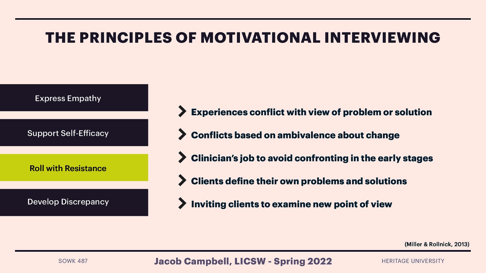 THE PRINCIPLES OF MOTIVATIONAL INTERVIEWING Express Empathy Experiences con lict with view of problem or solution Support Self-E icacy Roll with Resistance Con licts based on ambivalence about change Clinician’s job to avoid confronting in the early stages Clients de ine their own problems and solutions Develop Discrepancy Inviting clients to examine new point of view (Miller & Rollnick, 2013) f ff f f SOWK 487 Jacob Campbell, LICSW - Spring 2022 HERITAGE UNIVERSITY
