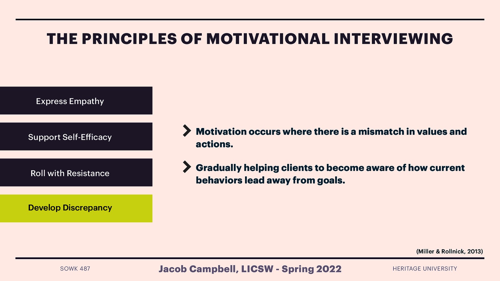 THE PRINCIPLES OF MOTIVATIONAL INTERVIEWING Express Empathy Support Self-E icacy Motivation occurs where there is a mismatch in values and actions. Roll with Resistance Gradually helping clients to become aware of how current behaviors lead away from goals. Develop Discrepancy (Miller & Rollnick, 2013) ff SOWK 487 Jacob Campbell, LICSW - Spring 2022 HERITAGE UNIVERSITY
