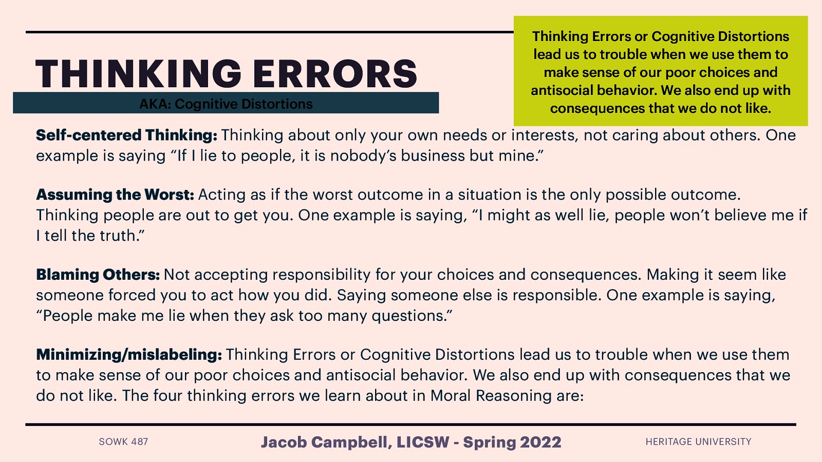 THINKING ERRORS AKA: Cognitive Distortions Thinking Errors or Cognitive Distortions lead us to trouble when we use them to make sense of our poor choices and antisocial behavior. We also end up with consequences that we do not like. Self-centered Thinking: Thinking about only your own needs or interests, not caring about others. One example is saying “If I lie to people, it is nobody’s business but mine.” Assuming the Worst: Acting as if the worst outcome in a situation is the only possible outcome. Thinking people are out to get you. One example is saying, “I might as well lie, people won’t believe me if I tell the truth.” Blaming Others: Not accepting responsibility for your choices and consequences. Making it seem like someone forced you to act how you did. Saying someone else is responsible. One example is saying, “People make me lie when they ask too many questions.” Minimizing/mislabeling: Thinking Errors or Cognitive Distortions lead us to trouble when we use them to make sense of our poor choices and antisocial behavior. We also end up with consequences that we do not like. The four thinking errors we learn about in Moral Reasoning are: SOWK 487 Jacob Campbell, LICSW - Spring 2022 HERITAGE UNIVERSITY
