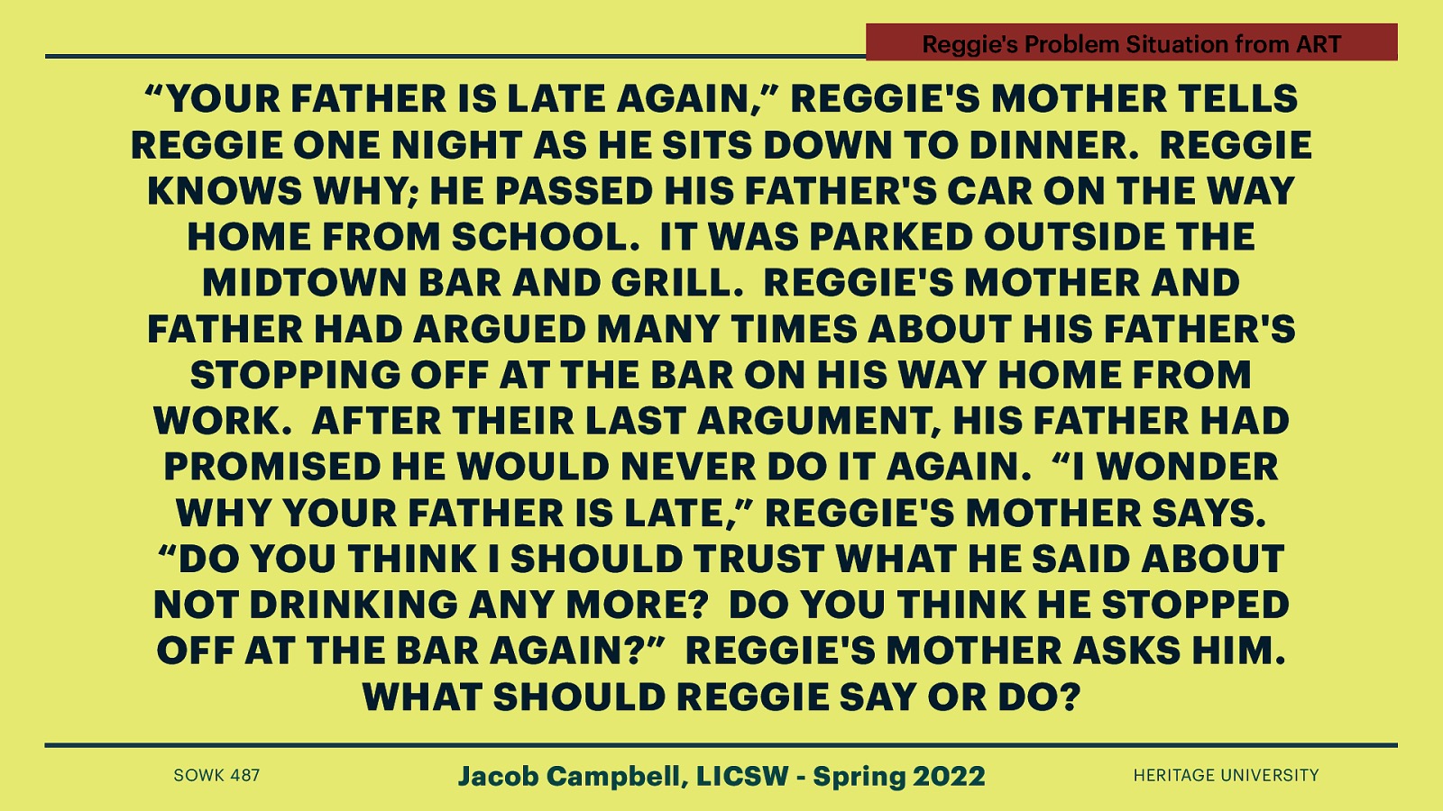 Reggie’s Problem Situation from ART “YOUR FATHER IS LATE AGAIN,” REGGIE’S MOTHER TELLS REGGIE ONE NIGHT AS HE SITS DOWN TO DINNER. REGGIE KNOWS WHY; HE PASSED HIS FATHER’S CAR ON THE WAY HOME FROM SCHOOL. IT WAS PARKED OUTSIDE THE MIDTOWN BAR AND GRILL. REGGIE’S MOTHER AND FATHER HAD ARGUED MANY TIMES ABOUT HIS FATHER’S STOPPING OFF AT THE BAR ON HIS WAY HOME FROM WORK. AFTER THEIR LAST ARGUMENT, HIS FATHER HAD PROMISED HE WOULD NEVER DO IT AGAIN. “I WONDER WHY YOUR FATHER IS LATE,” REGGIE’S MOTHER SAYS. “DO YOU THINK I SHOULD TRUST WHAT HE SAID ABOUT NOT DRINKING ANY MORE? DO YOU THINK HE STOPPED OFF AT THE BAR AGAIN?” REGGIE’S MOTHER ASKS HIM. WHAT SHOULD REGGIE SAY OR DO? SOWK 487 Jacob Campbell, LICSW - Spring 2022 HERITAGE UNIVERSITY
