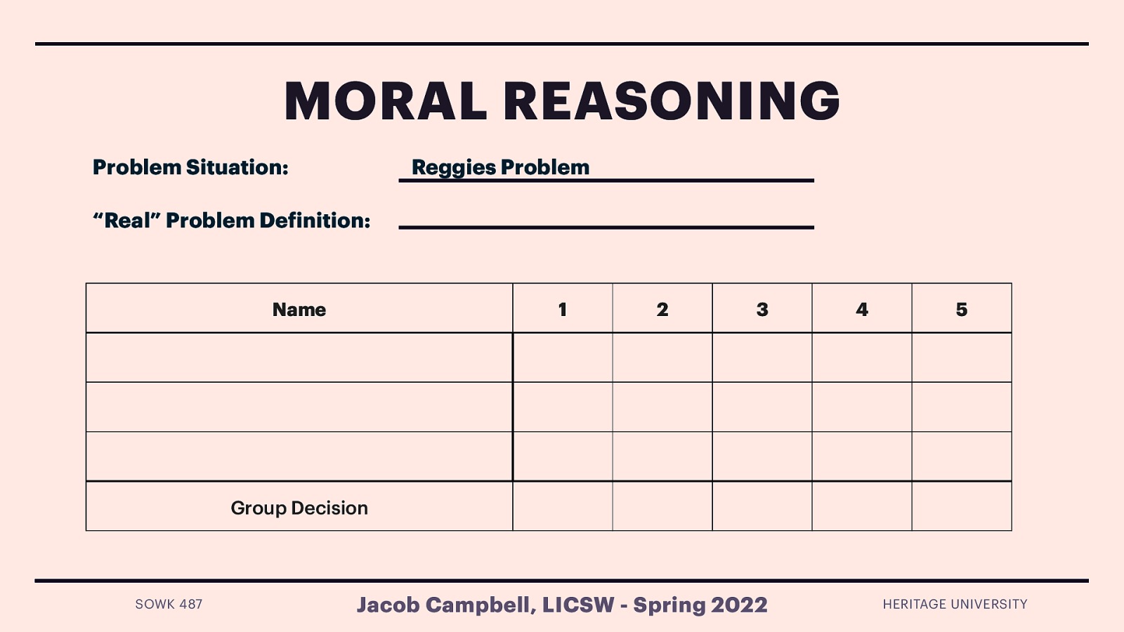 MORAL REASONING Problem Situation: Reggies Problem “Real” Problem De inition: Name 1 2 3 4 5 Group Decision f SOWK 487 Jacob Campbell, LICSW - Spring 2022 HERITAGE UNIVERSITY
