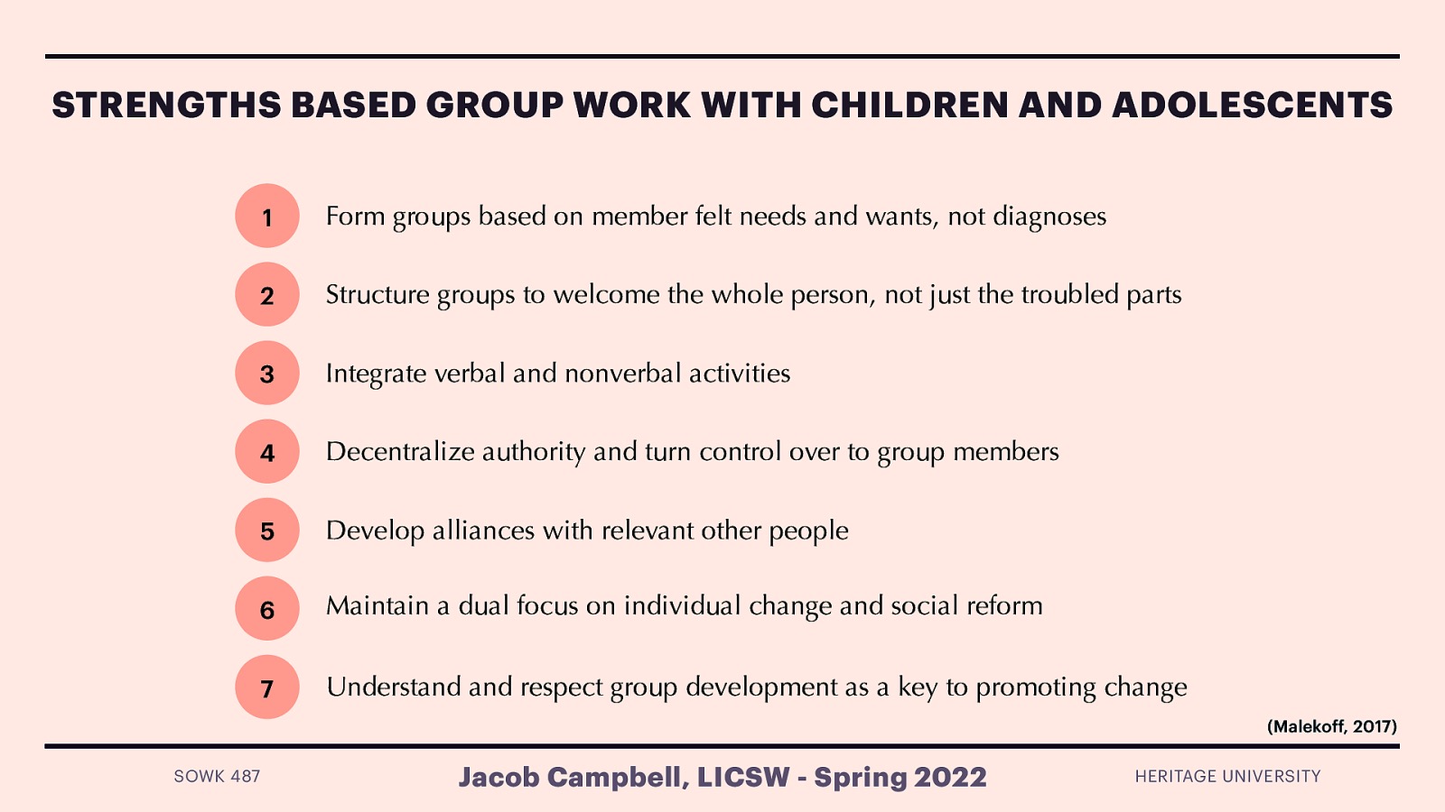 STRENGTHS BASED GROUP WORK WITH CHILDREN AND ADOLESCENTS 1 Form groups based on member felt needs and wants, not diagnoses 2 Structure groups to welcome the whole person, not just the troubled parts 3 Integrate verbal and nonverbal activities 4 Decentralize authority and turn control over to group members 5 Develop alliances with relevant other people 6 Maintain a dual focus on individual change and social reform 7 Understand and respect group development as a key to promoting change (Malekoff, 2017) SOWK 487 Jacob Campbell, LICSW - Spring 2022 HERITAGE UNIVERSITY

