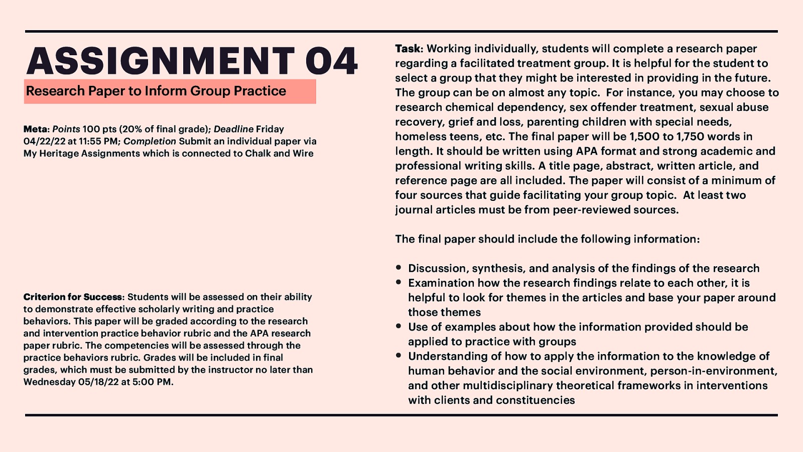 ASSIGNMENT 04 Research Paper to Inform Group Practice Meta: Points 100 pts (20% of inal grade); Deadline Friday 04/22/22 at 11:55 PM; Completion Submit an individual paper via My Heritage Assignments which is connected to Chalk and Wire Task: Working individually, students will complete a research paper regarding a facilitated treatment group. It is helpful for the student to select a group that they might be interested in providing in the future. The group can be on almost any topic. For instance, you may choose to research chemical dependency, sex offender treatment, sexual abuse recovery, grief and loss, parenting children with special needs, homeless teens, etc. The inal paper will be 1,500 to 1,750 words in length. It should be written using APA format and strong academic and professional writing skills. A title page, abstract, written article, and reference page are all included. The paper will consist of a minimum of four sources that guide facilitating your group topic. At least two journal articles must be from peer-reviewed sources. The inal paper should include the following information: f f f f f f Criterion for Success: Students will be assessed on their ability to demonstrate effective scholarly writing and practice behaviors. This paper will be graded according to the research and intervention practice behavior rubric and the APA research paper rubric. The competencies will be assessed through the practice behaviors rubric. Grades will be included in inal grades, which must be submitted by the instructor no later than Wednesday 05/18/22 at 5:00 PM. • • • • Discussion, synthesis, and analysis of the indings of the research Examination how the research indings relate to each other, it is helpful to look for themes in the articles and base your paper around those themes Use of examples about how the information provided should be applied to practice with groups Understanding of how to apply the information to the knowledge of human behavior and the social environment, person-in-environment, and other multidisciplinary theoretical frameworks in interventions with clients and constituencies
