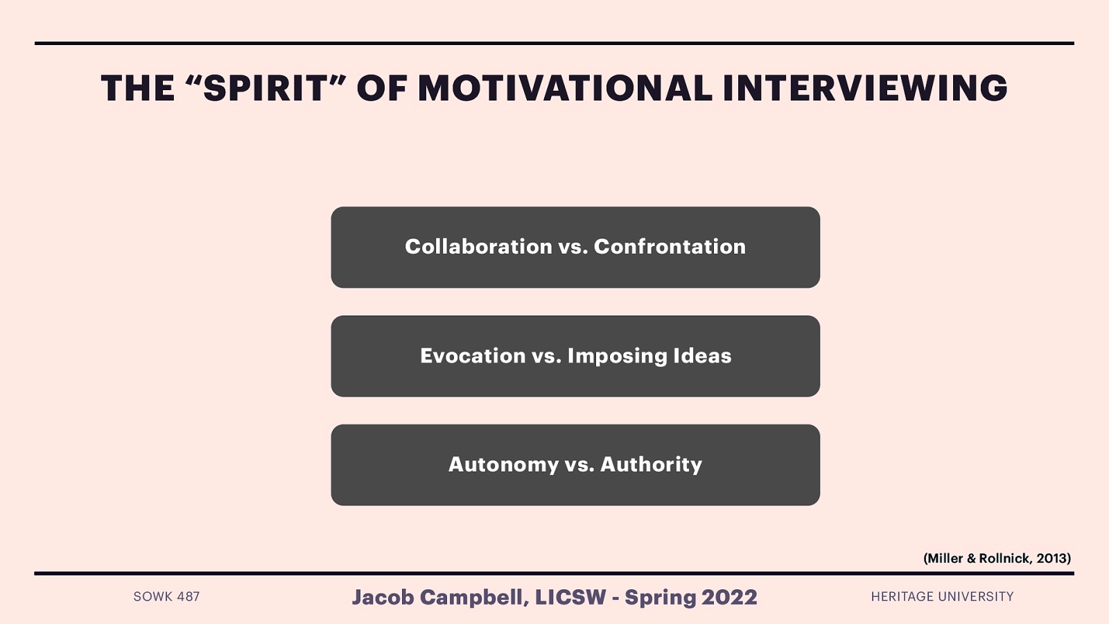 THE “SPIRIT” OF MOTIVATIONAL INTERVIEWING Collaboration vs. Confrontation Evocation vs. Imposing Ideas Autonomy vs. Authority (Miller & Rollnick, 2013) SOWK 487 Jacob Campbell, LICSW - Spring 2022 HERITAGE UNIVERSITY
