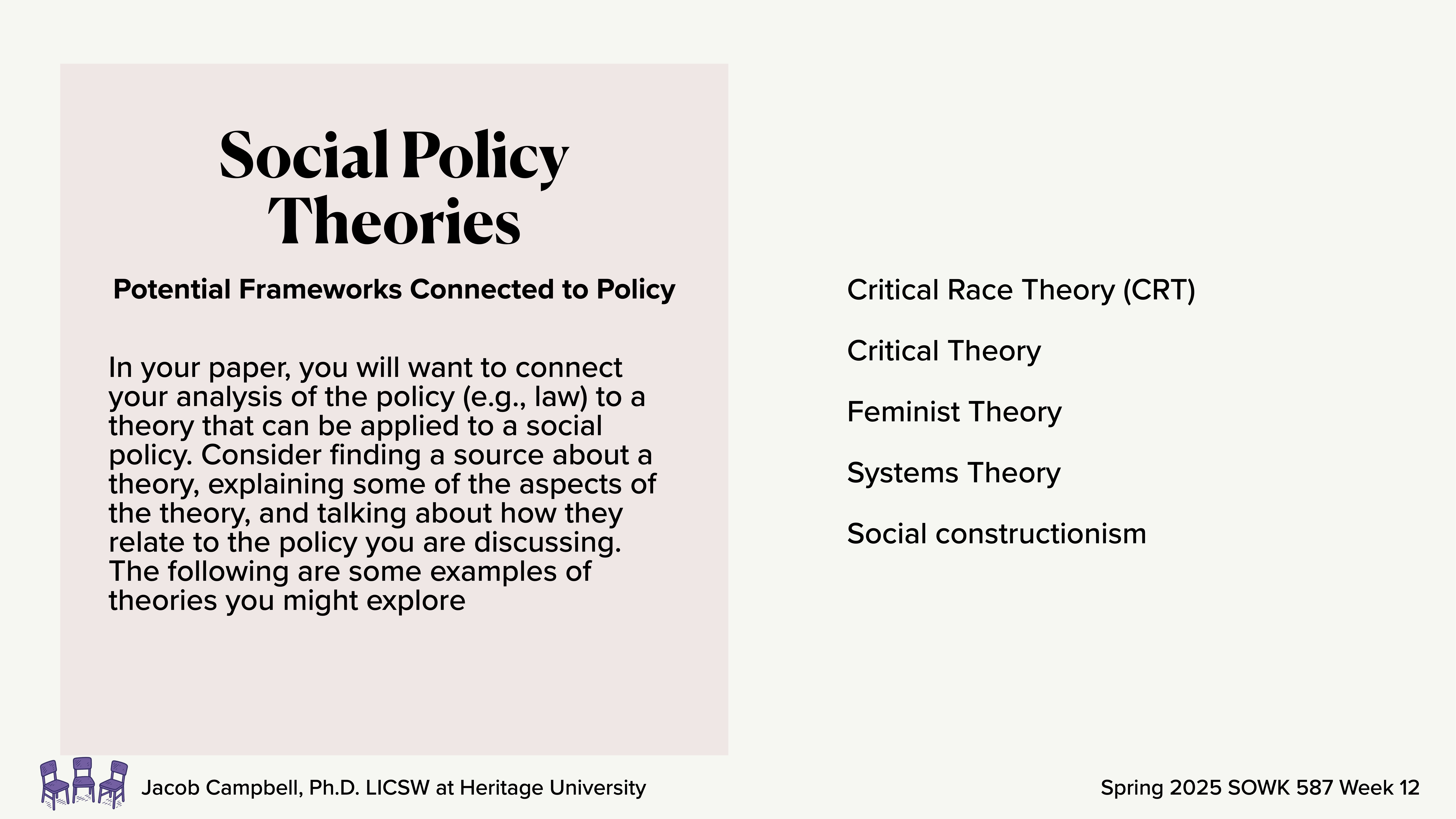 **Slide Description: Social Policy Theories**- **Object**: Text- **Action**: Provides information- **Context**: Presentation slideText includes 'Social Policy Theories,' explanation to connect paper analysis to theories, list with Critical Race Theory, Critical Theory, Feminist Theory, Systems Theory, Social constructionism. By Jacob Campbell, Ph.D., LICSW, Heritage University, Spring 2025 SOWK 587 Week 12.