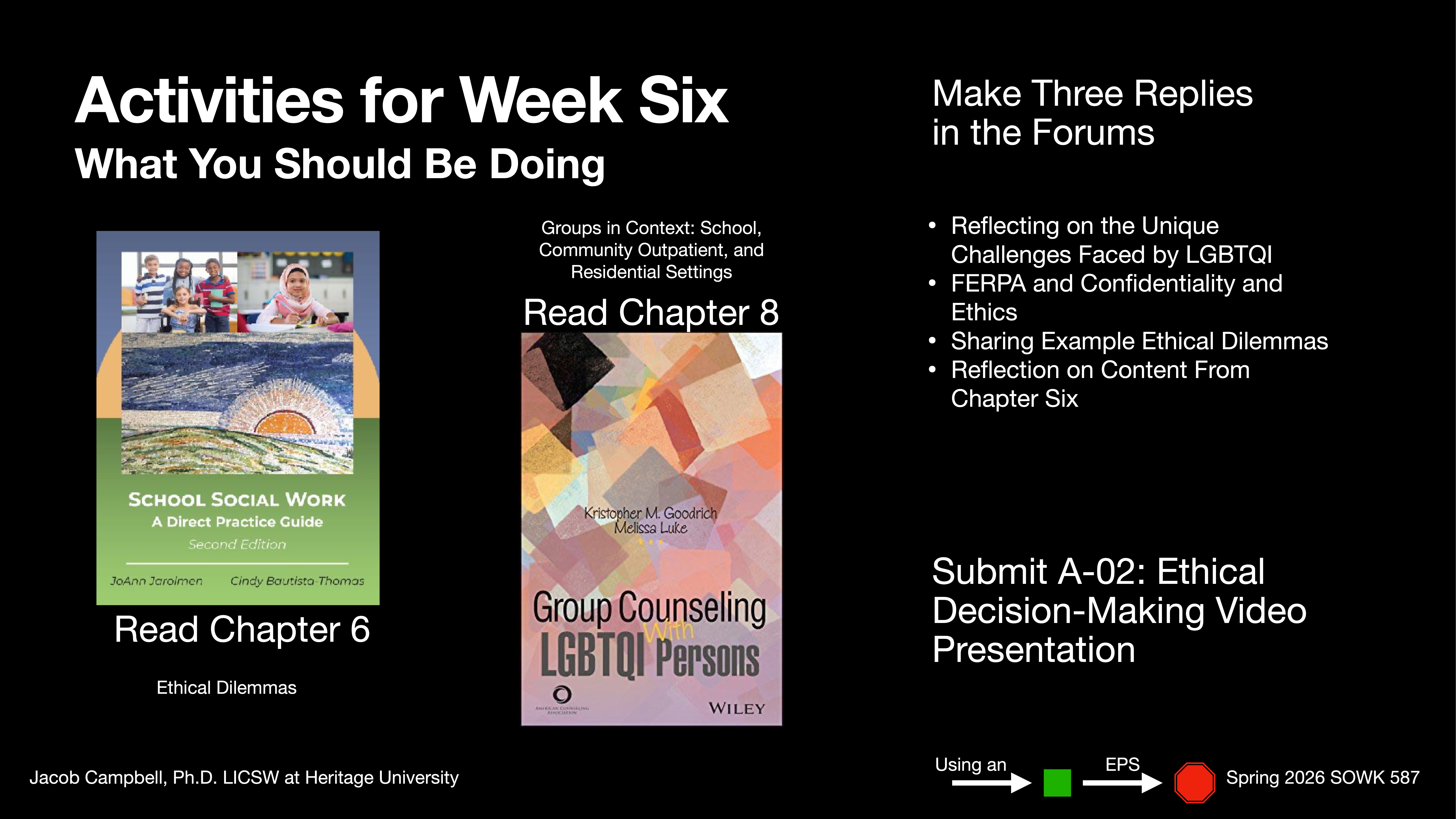 **Object**: Presentation slide  **Action**: Lists activities for Week Six  **Context**: Includes reading assignments, forum replies, and a video presentation. Books titled 'School Social Work' and 'Group Counseling LGBTQI Persons' are displayed. Course: Spring 2026 SOWK 587.  **Text**:  - **Activities for Week Six: What You Should Be Doing**- **Read Chapter 6** - Ethical Dilemmas- **Read Chapter 8**- **Make Three Replies in the Forums**:  - Reflecting on the Unique Challenges Faced by LGBTQI  - FERPA and Confidentiality and Ethics  - Sharing Example Ethical Dilemmas  - Reflection on Content From Chapter Six- **Submit A-02: Ethical Decision-Making Video Presentation**  - **Instructor**: Jacob Campbell, Ph.D. LCSW at Heritage University