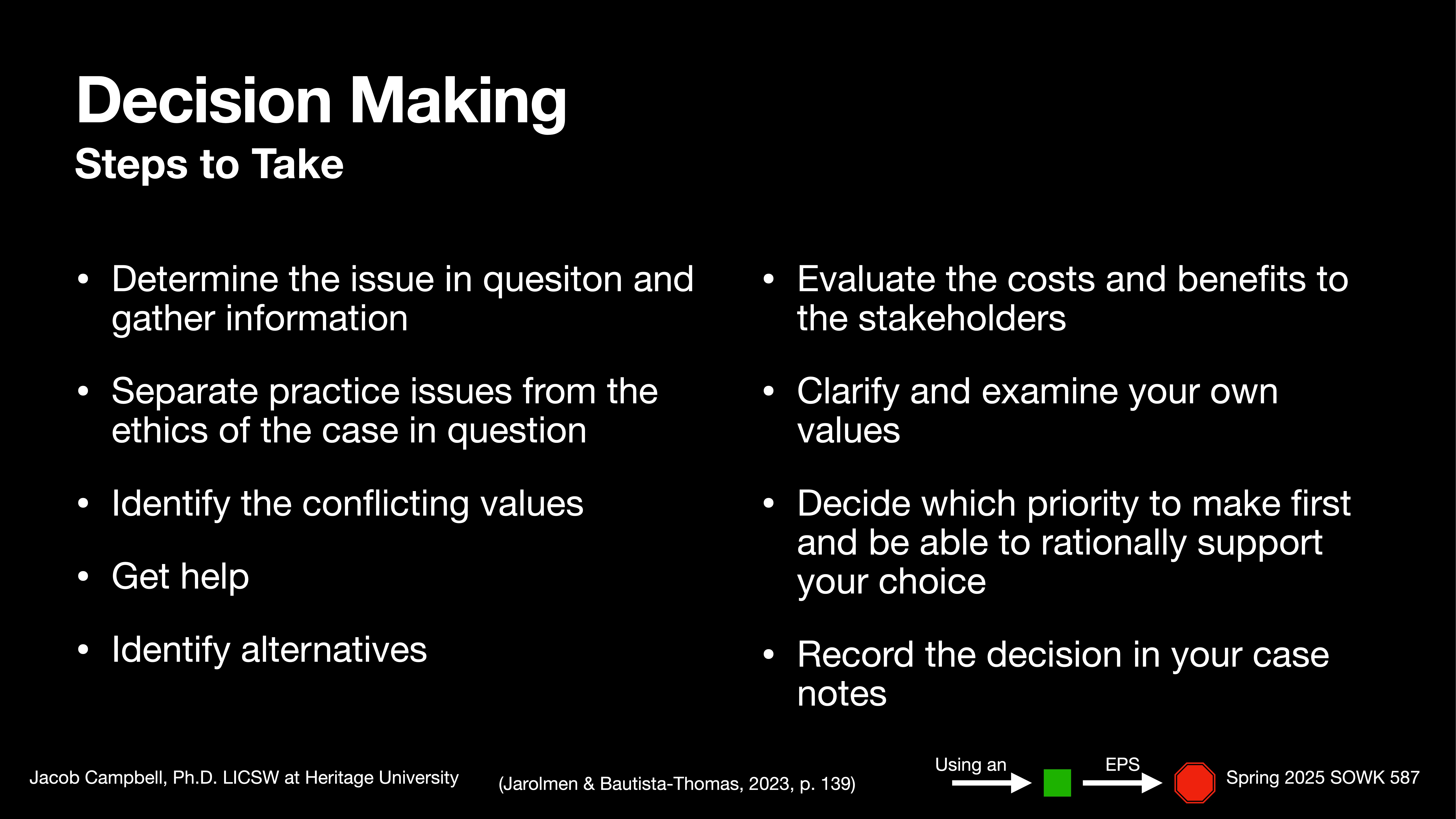 **Object**: Presentation slide**Action**: Lists decision-making steps**Context**: Black background with white text**Text**: - **Title**: Decision Making Steps to Take- **Steps**:  - Determine the issue in question and gather information.  - Separate practice issues from the ethics of the case in question.  - Identify the conflicting values.  - Get help.  - Identify alternatives.  - Evaluate the costs and benefits to the stakeholders.  - Clarify and examine your own values.  - Decide which priority to make first and be able to rationally support your choice.  - Record the decision in your case notes.- **Attributed to**: Jacob Campbell, Ph.D. LCSW at Heritage University; (Jarormen & Bautista-Thomas, 2023, p. 139)- **Visuals**: Using an EPS indicator and academic course label: Spring 2023 SOWK 587.