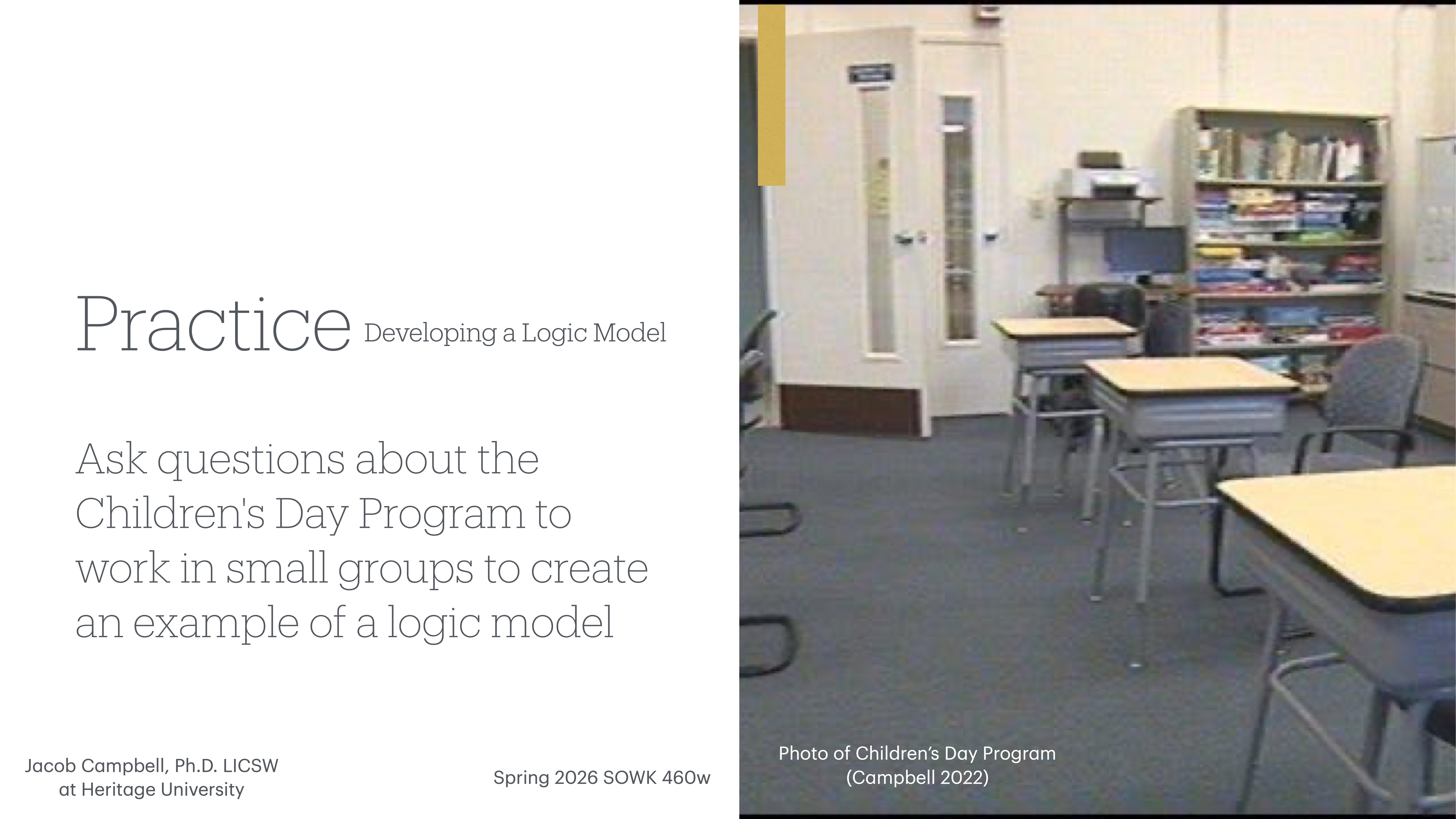 The slide is divided into two sections: On the left, text reads, 'Practice Developing a Logic Model. Ask questions about the Children's Day Program to work in small groups to create an example of a logic model. Jacob Campbell, Ph.D., LICSW at Heritage University, Spring 2026 SOWK 460w.'On the right, a classroom with tables, chairs, and a bookshelf is visible. The caption reads 'Photo of Children’s Day Program (Campbell 2022).'