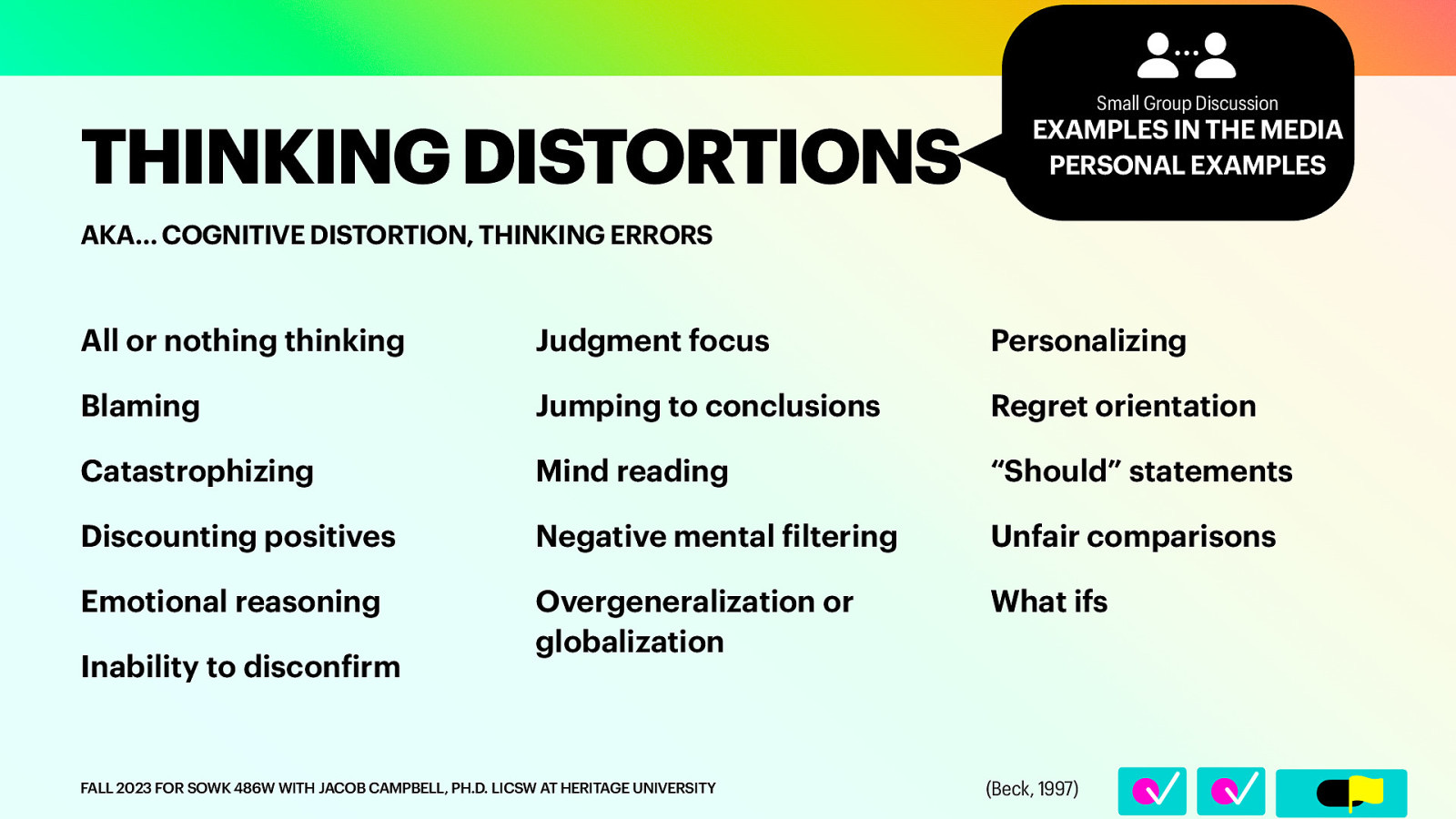 EXAMPLES IN THE MEDIA PERSONAL EXAMPLES AKA… COGNITIVE DISTORTION, THINKING ERRORS All or nothing thinking Judgment focus Personalizing Blaming Jumping to conclusions Regret orientation Catastrophizing Mind reading “Should” statements Discounting positives Negative mental iltering Unfair comparisons Emotional reasoning Overgeneralization or globalization What ifs Inability to discon irm f FALL 2023 FOR SOWK 486W WITH JACOB CAMPBELL, PH.D. LICSW AT HERITAGE UNIVERSITY f 􀆅􀆅􀋊 􁒄 THINKING DISTORTIONS Small Group Discussion (Beck, 1997)
