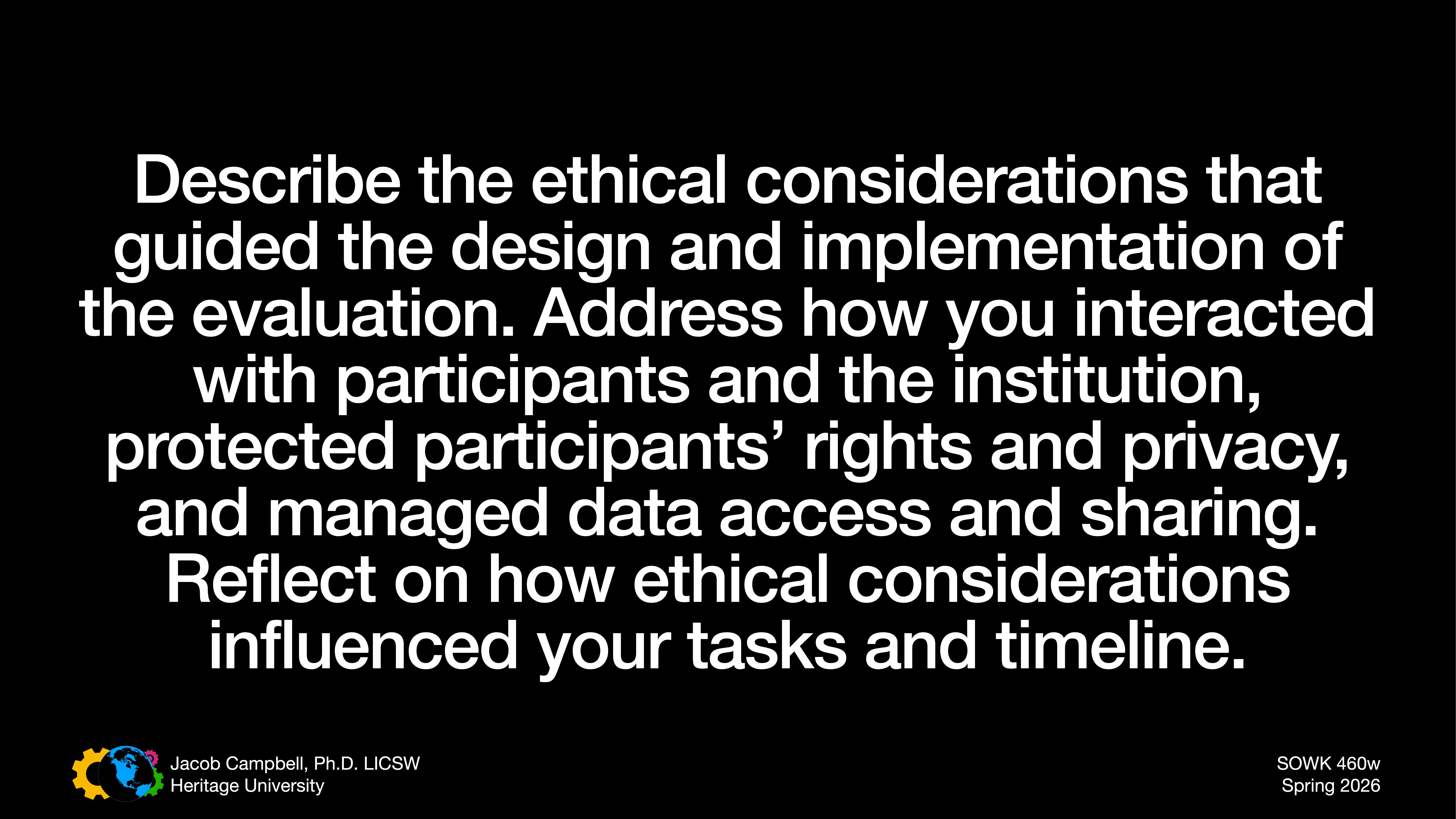 Text against a black background prompts discussion on ethical considerations in evaluation design and implementation. Topics include participant interaction, rights, privacy, data management, and the influence of ethics on tasks and timelines. Includes course and presenter details: 'SOWK 460w Spring 2026,' 'Jacob Campbell, Ph.D. LCSW, Heritage University.'