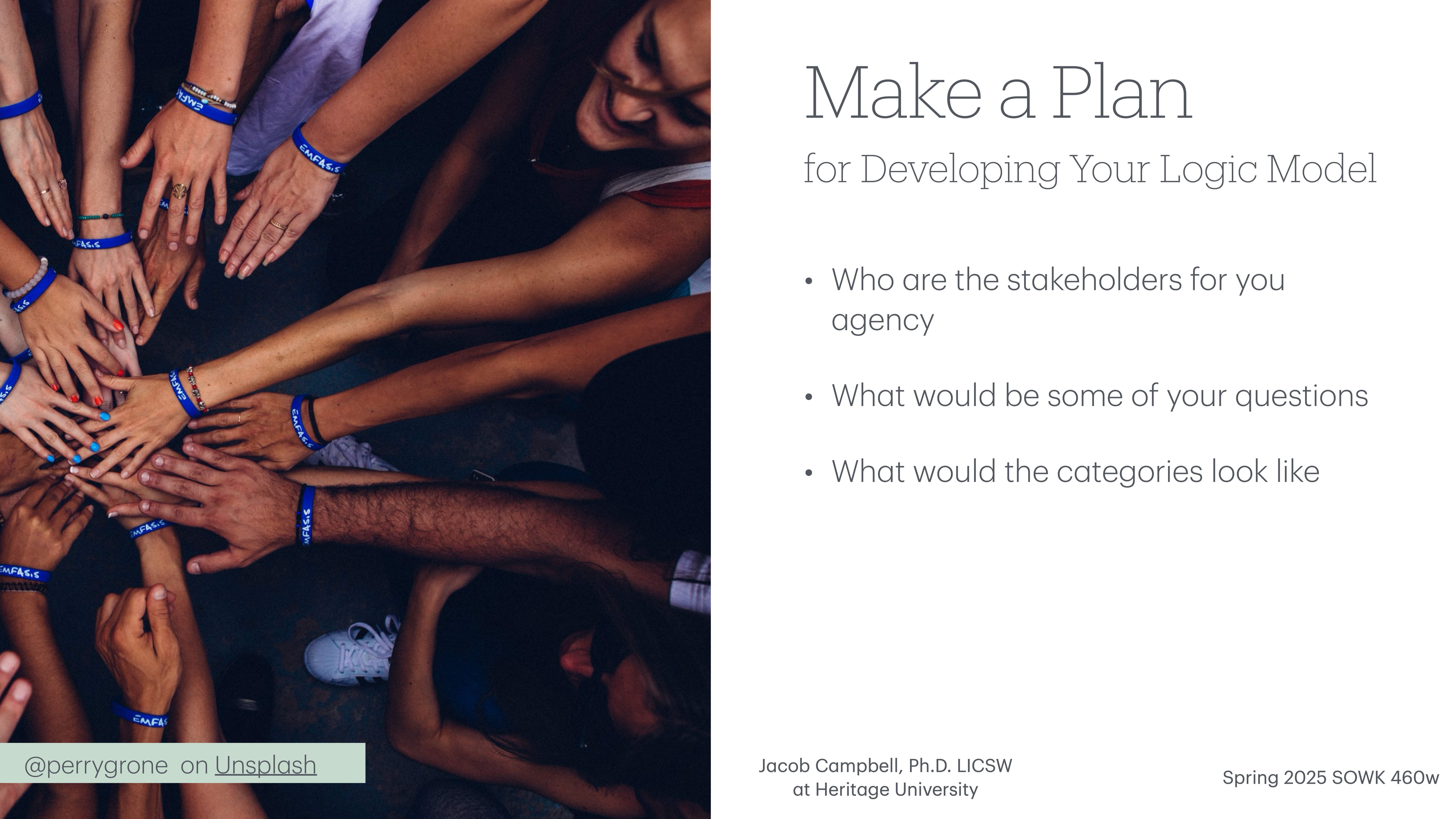 Multiple hands with blue wristbands reach towards the center of the image in a display of unity. Text on the right side includes:'Make a Plan for Developing Your Logic Model- Who are the stakeholders for your agency- What would be some of your questions- What would the categories look likeJacob Campbell, Ph.D. LICSW at Heritage UniversitySpring 2025 SOWK 460w'