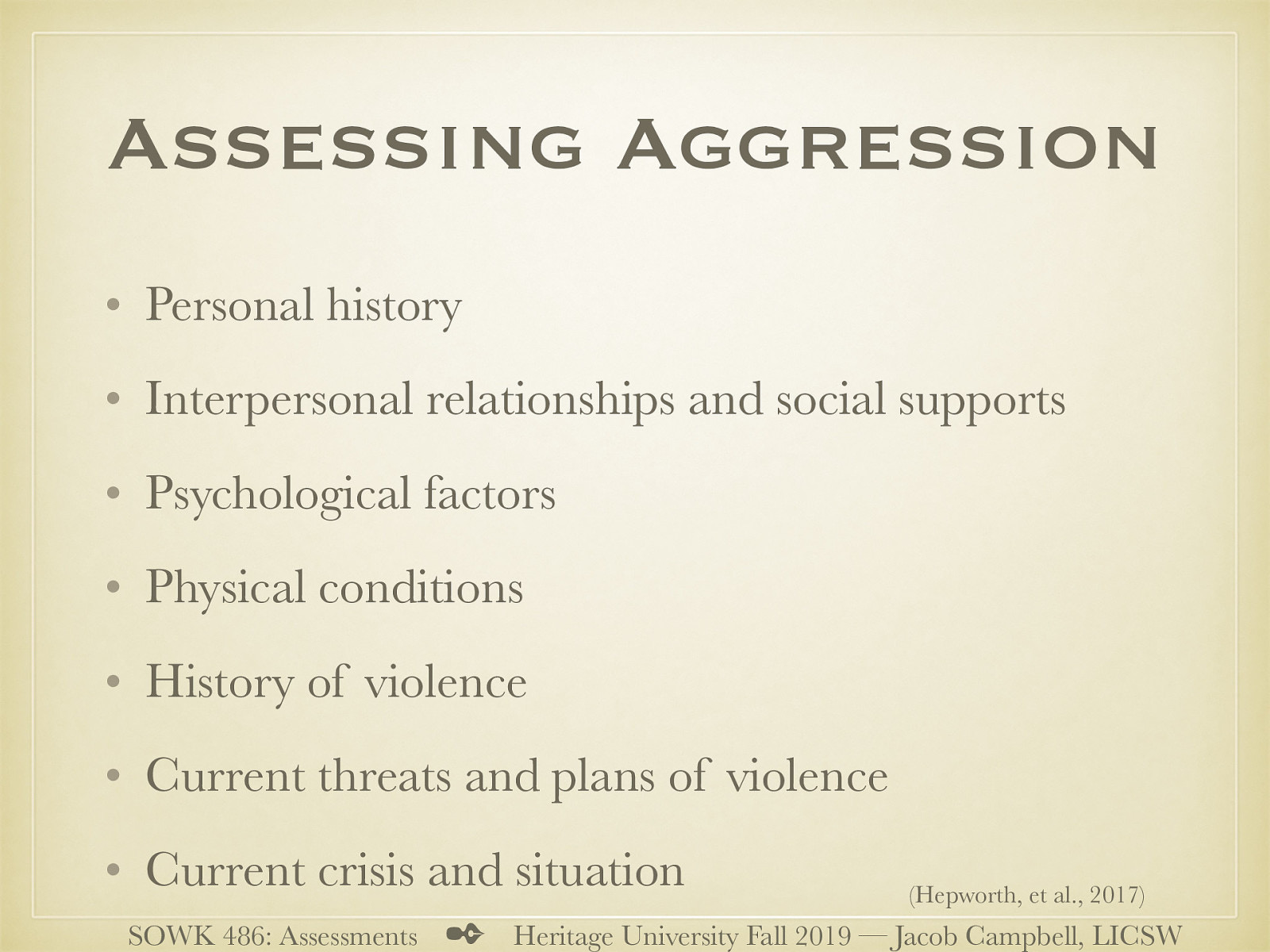(Hepworth, et al., 2017) (Adapted from Houston-Vega, Nuehring, & Daguio, 1997, pp. 97–101)   Personal history: Child abuse or neglect; early exposure to violence in the family; problems at school, including threats, fights, or assaults on teachers; antisocial behavior; learning disabilities, ADHD, low IQ, head injury, or other physical problems  Interpersonal relationships and social supports: Client’s attitude toward people in general; how the client interacts with the practitioner; if the client has close friendships; how the client relates to members of the opposite sex; recent changes in relationships; difficulties with social interaction  Psychological factors: Active substance use or abuse; manic phase of bipolar disorder; acute psychosis in paranoid schizophrenia; antisocial, borderline, or paranoid personality disorder; low empathy, impulsivity, intermittent explosive disorder, and inability to delay gratification  Physical conditions: Intoxication; temporal lobe epilepsy; dementia, delirium; history of head trauma  History of violence: How long has the client been getting into fights? How often? How badly has the client ever hurt someone? Does the client have a criminal record? Past hospitalization because of violent behavior?  Current threats and plans of violence: Is the client currently angry at anyone? Is there anyone the client would like to hurt or kill? Where is this person now? Does the client have access to a weapon? How would the client carry out the threat? Where?  Current crisis and situation: Current mood and behavior of the client; memory difficulty; poor concentration; poor coordination; exaggerated preoccupation with sexual thoughts and fantasies; nonadherence to medication; recent release from incarceration 
