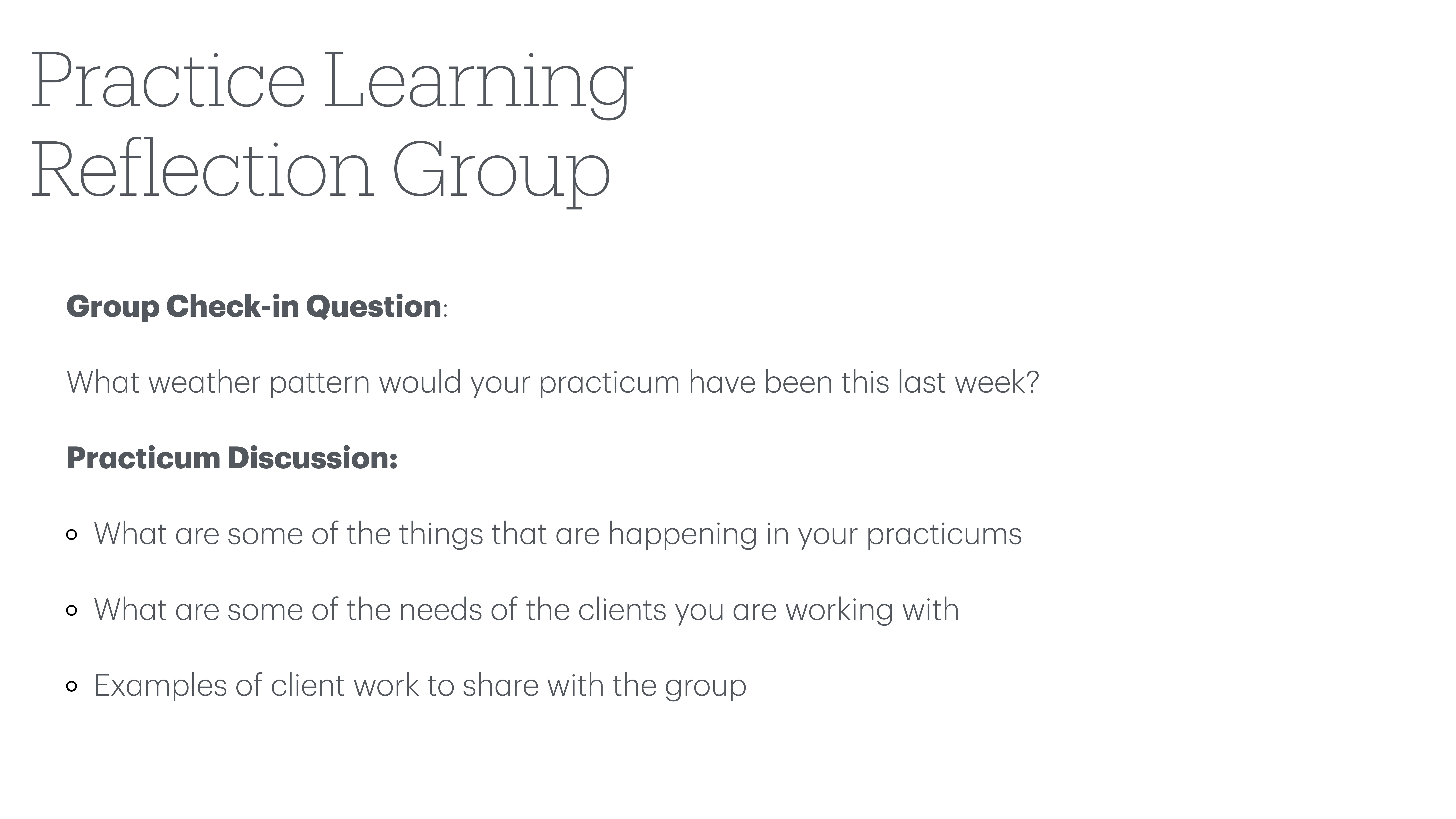 **Object**: Presentation slide**Action**: Displays discussion topics and questions**Context**: For a 'Practice Learning Reflection Group' session.**Text**:- **Group Check-in Question**: What weather pattern would your practicum have been this last week?- **Practicum Discussion**:  - Things happening in your practicums  - Needs of clients you are working with  - Examples of client work to share with the group