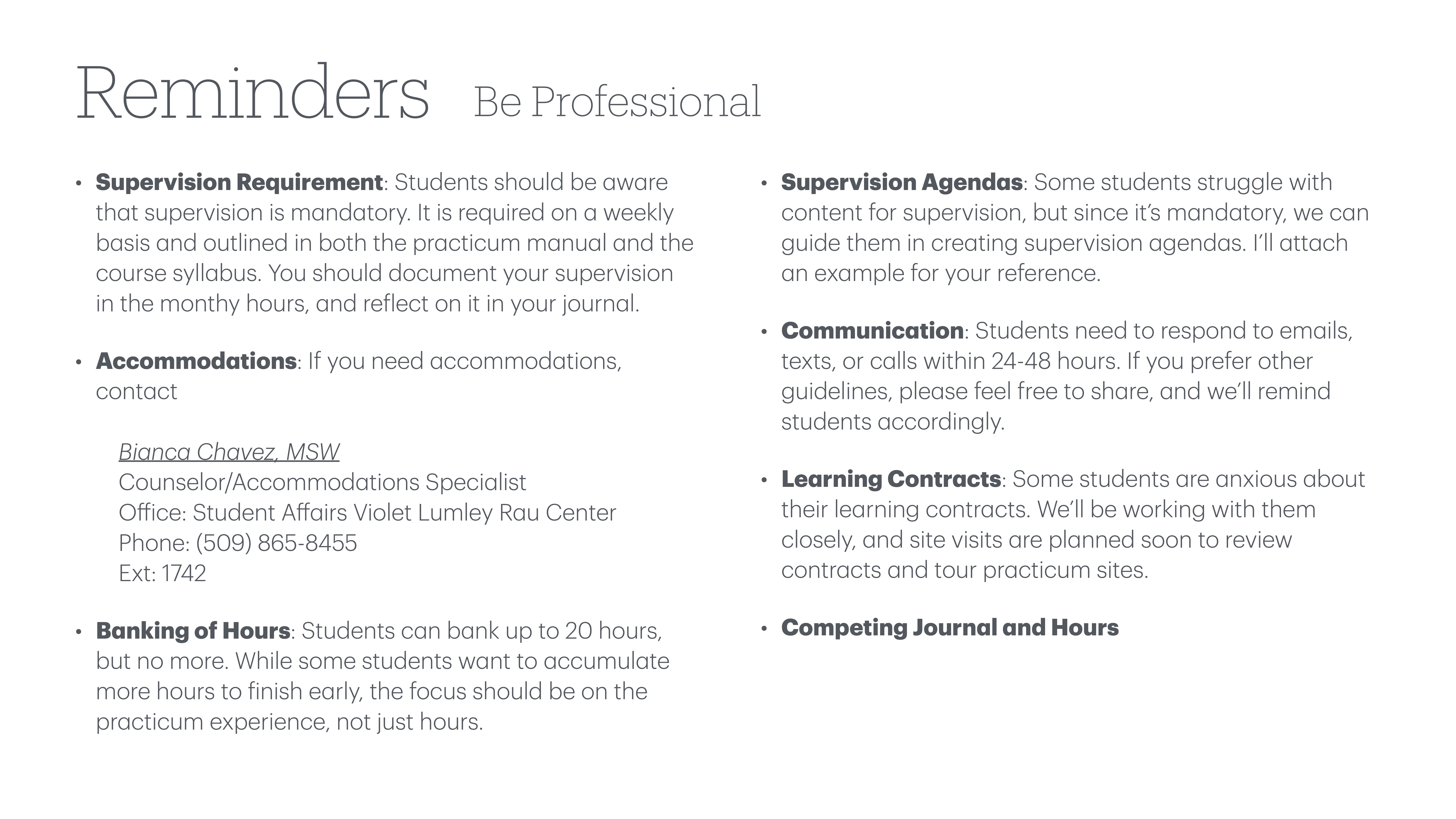 **Image description:**A slide titled 'Reminders' with a subheading 'Be Professional.' It includes bullet points: - **Supervision Requirement:** Mandatory weekly supervision.- **Accommodations:** Contact Bianca Chavez for needs.- **Banking of Hours:** Limit to 20 hours.- **Supervision Agendas:** Guidance offered.- **Communication:** Respond within 24-48 hours.- **Learning Contracts:** Assistance available.- **Competing Journal and Hours:** Note for students. Contact details for Bianca Chavez, a counselor/accommodations specialist, are provided.