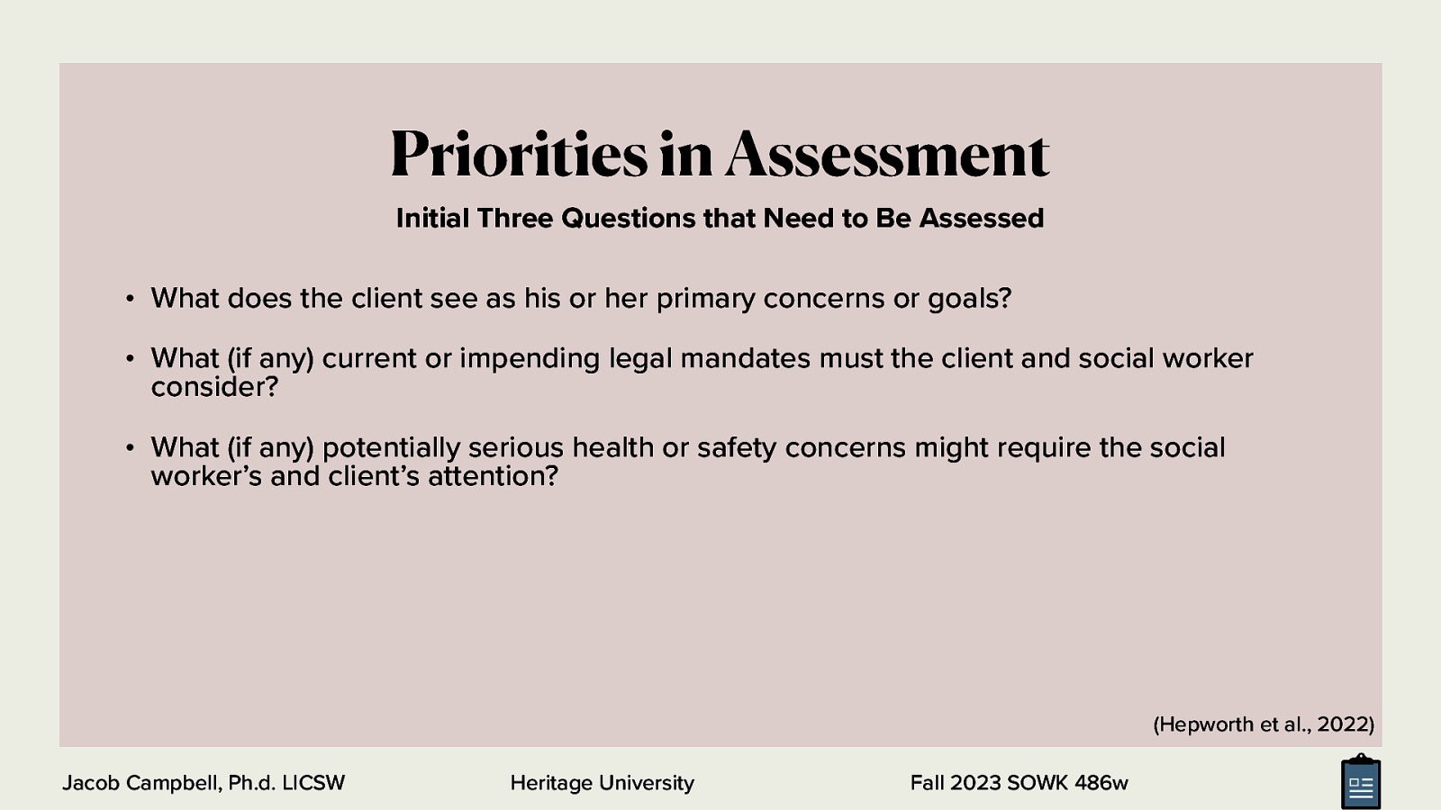 Priorities in Assessment Initial Three Questions that Need to Be Assessed • What does the client see as his or her primary concerns or goals? • What (if any) current or impending legal mandates must the client and social worker consider? • What (if any) potentially serious health or safety concerns might require the social worker’s and client’s attention? (Hepworth et al., 2022) Jacob Campbell, Ph.d. LICSW Heritage University Fall 2023 SOWK 486w
