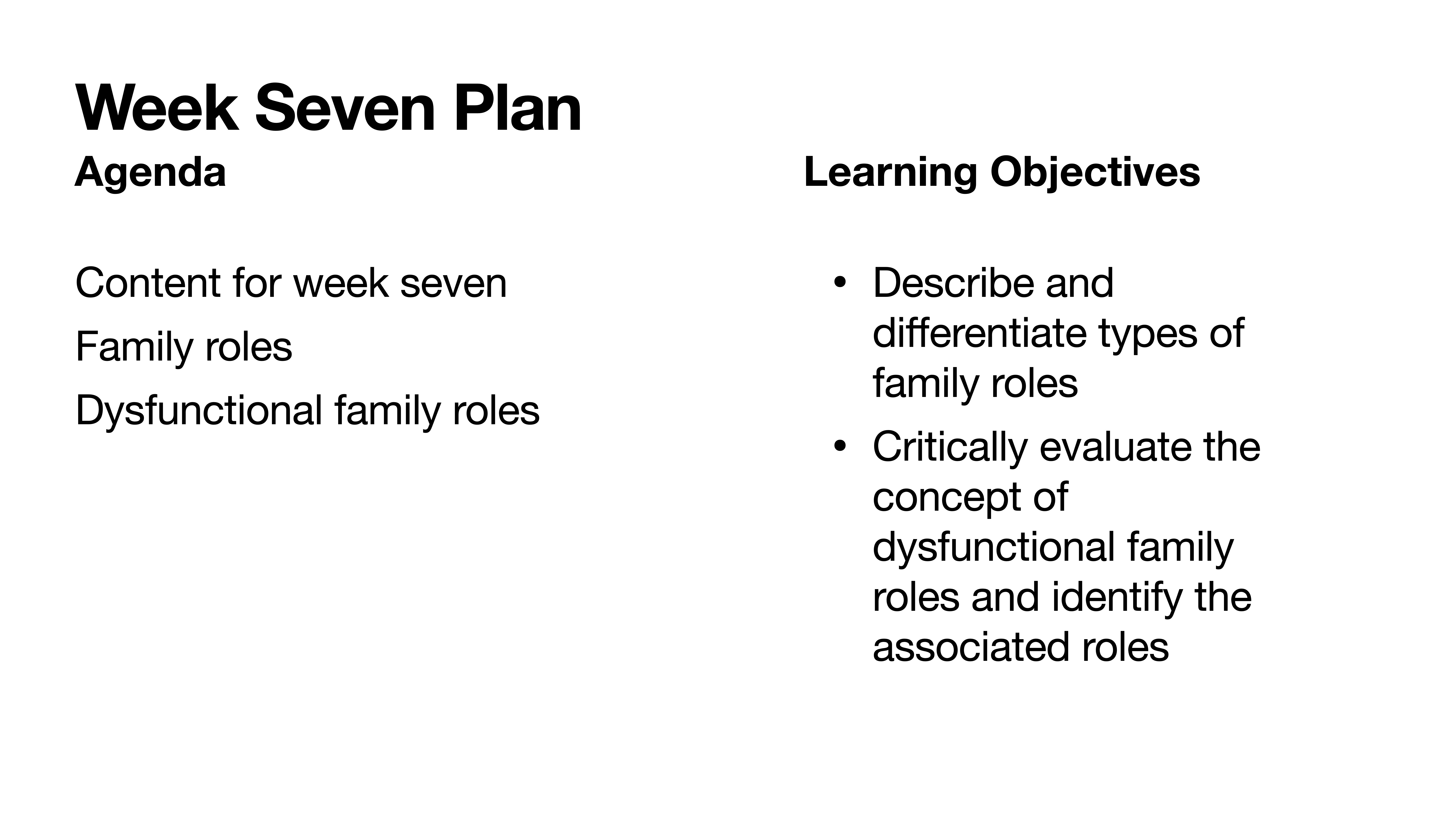 **Slide Content****Object:** Presentation slide  **Action:** Displaying  **Context:** Educational plan for Week Seven  **Text:**- **Week Seven Plan**  - Agenda:    - Content for week seven    - Family roles    - Dysfunctional family roles  - Learning Objectives:    - Describe and differentiate types of family roles    - Critically evaluate the concept of dysfunctional family roles and identify the associated roles