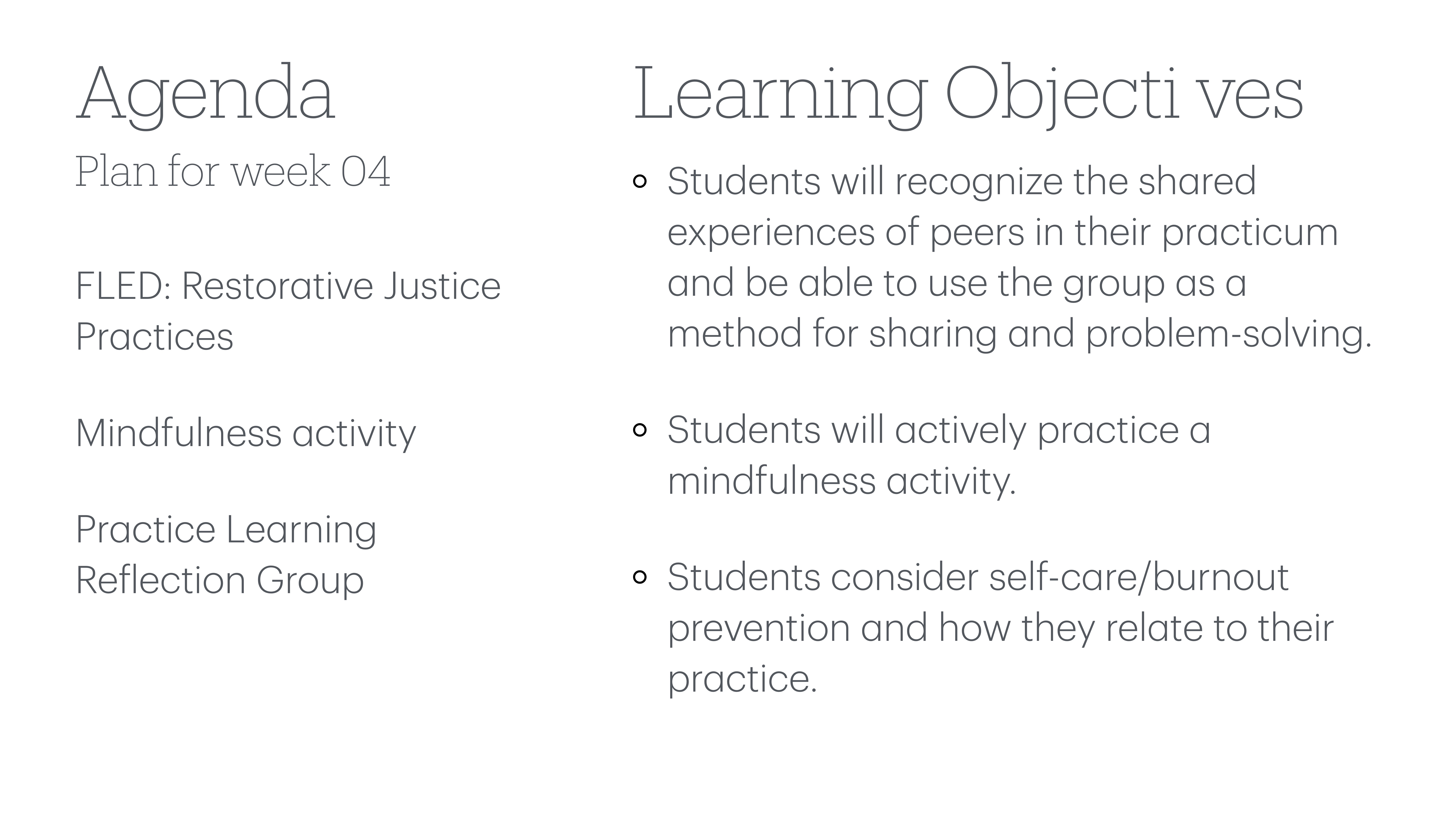 **Object**: Presentation slide  **Action**: Lists agenda and objectives  **Context**: Educational session  **Important Text**:  - **Agenda**: Plan for week 04    - FLED: Restorative Justice Practices    - Mindfulness activity    - Practice Learning Reflection Group  - **Learning Objectives**:    - Students recognize shared experiences and use group for sharing/problem-solving.    - Actively practice mindfulness.    - Consider self-care/burnout prevention related to practice.