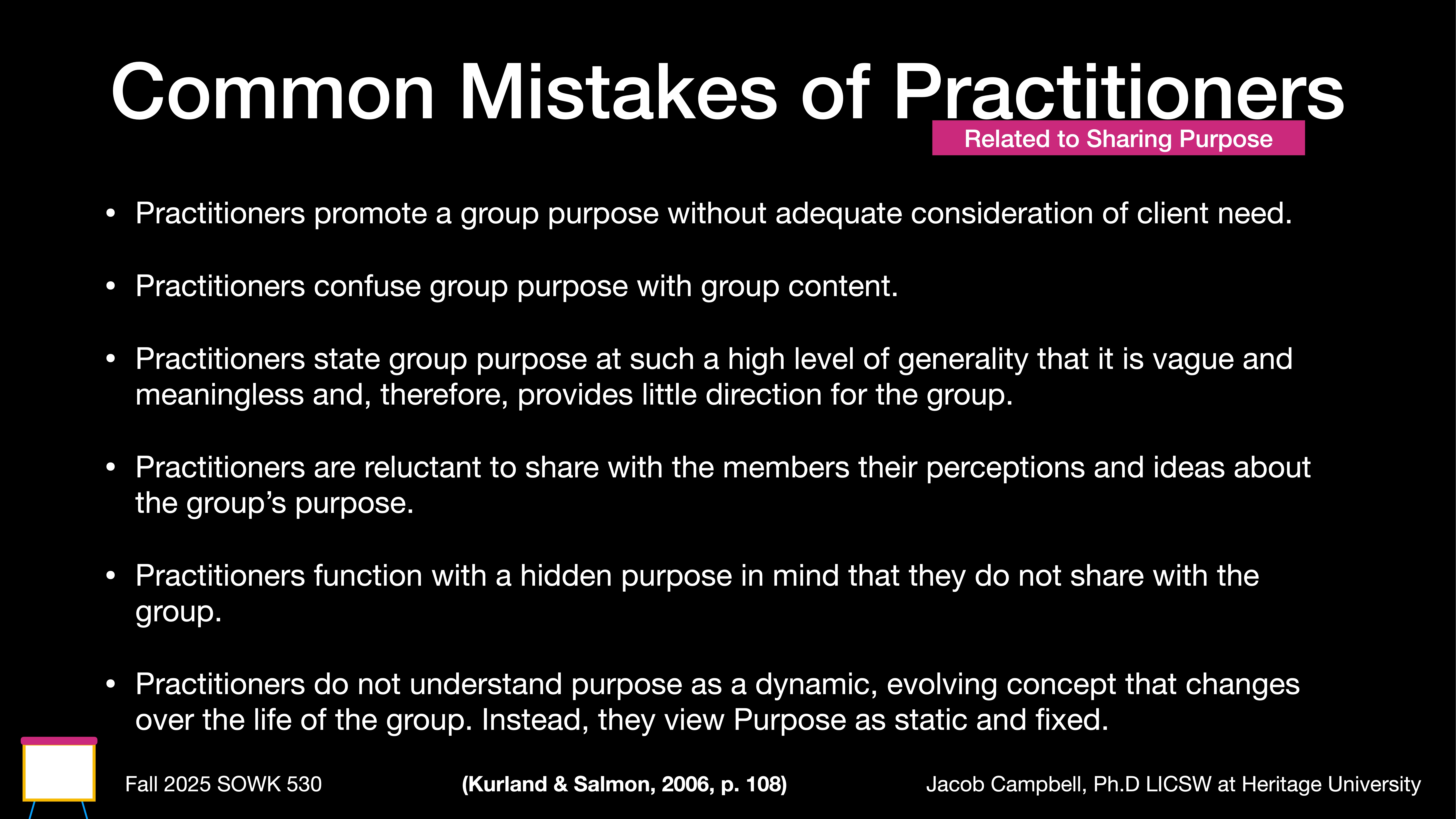 Object: Presentation slide  Action: Lists common mistakes  Context: Outlines errors related to sharing purpose by practitioners.Text:- 'Practitioners promote a group purpose without adequate consideration of client need.- Practitioners confuse group purpose with group content.- Practitioners state group purpose at such a high level of generality that it is vague and meaningless and, therefore, provides little direction for the group.- Practitioners are reluctant to share with the members their perceptions and ideas about the group’s purpose.- Practitioners function with a hidden purpose in mind that they do not share with the group.- Practitioners do not understand purpose as a dynamic, evolving concept that changes over the life of the group. Instead, they view Purpose as static and fixed.'At bottom:  'Fall 2025 SOWK 530' / '(Kurland & Salmon, 2006, p. 108)' / 'Jacob Campbell, Ph.D LICSW at Heritage University'