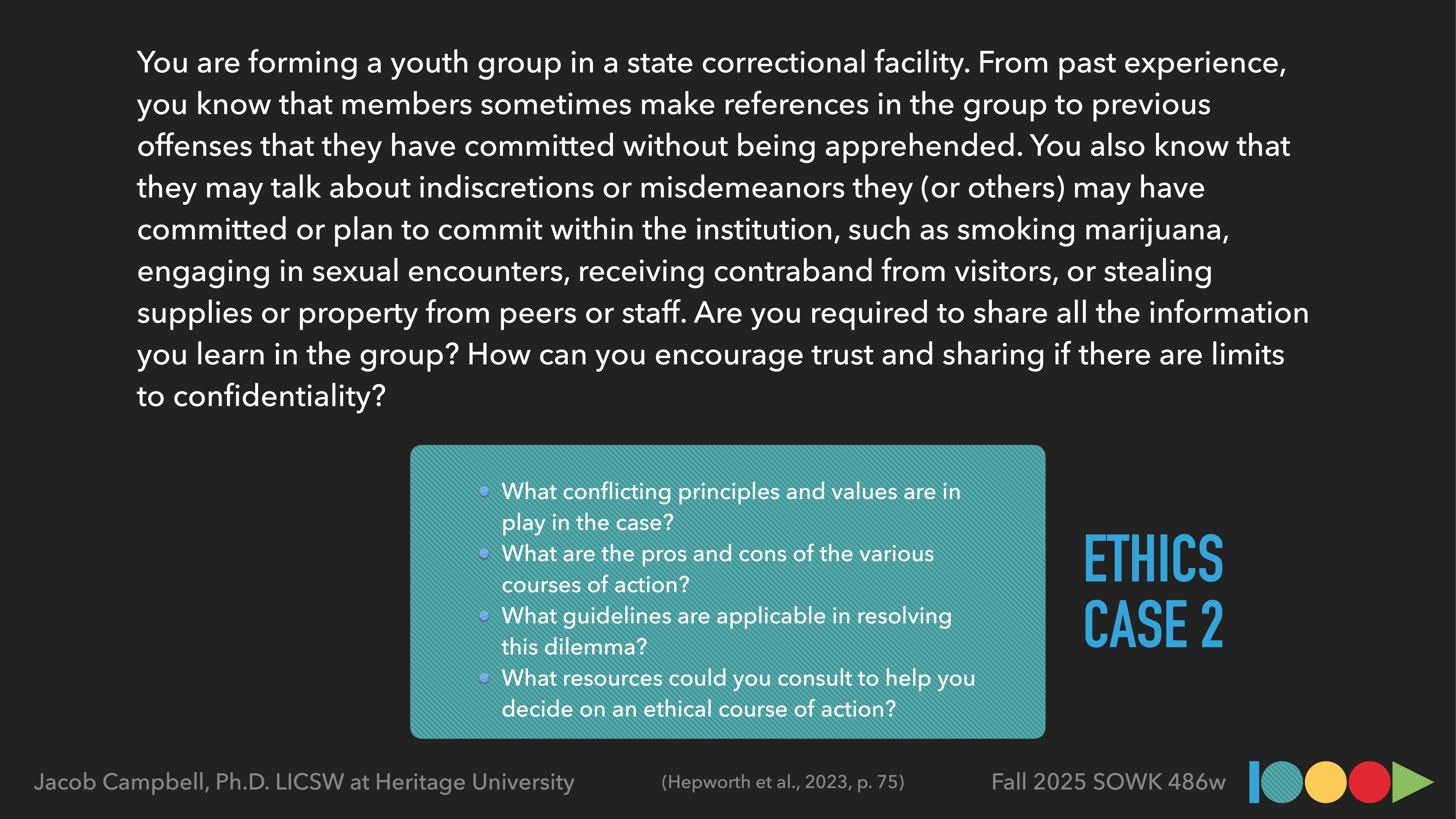 **Object:** Ethics case slide  **Action:** Describes confidentiality dilemma  **Context:** Youth group in a correctional facility**Text Transcription:**- 'You are forming a youth group in a state correctional facility... Are you required to share all the information you learn in the group? How can you encourage trust and sharing if there are limits to confidentiality?'- Questions: 'What conflicting principles and values are in play...?', 'What are the pros and cons...?', 'What guidelines are applicable...?', 'What resources could you consult...?'- 'ETHICS CASE 2'- Jacob Campbell, Ph.D. LICSW at Heritage University- 'Fall 2025 SOWK 486w'