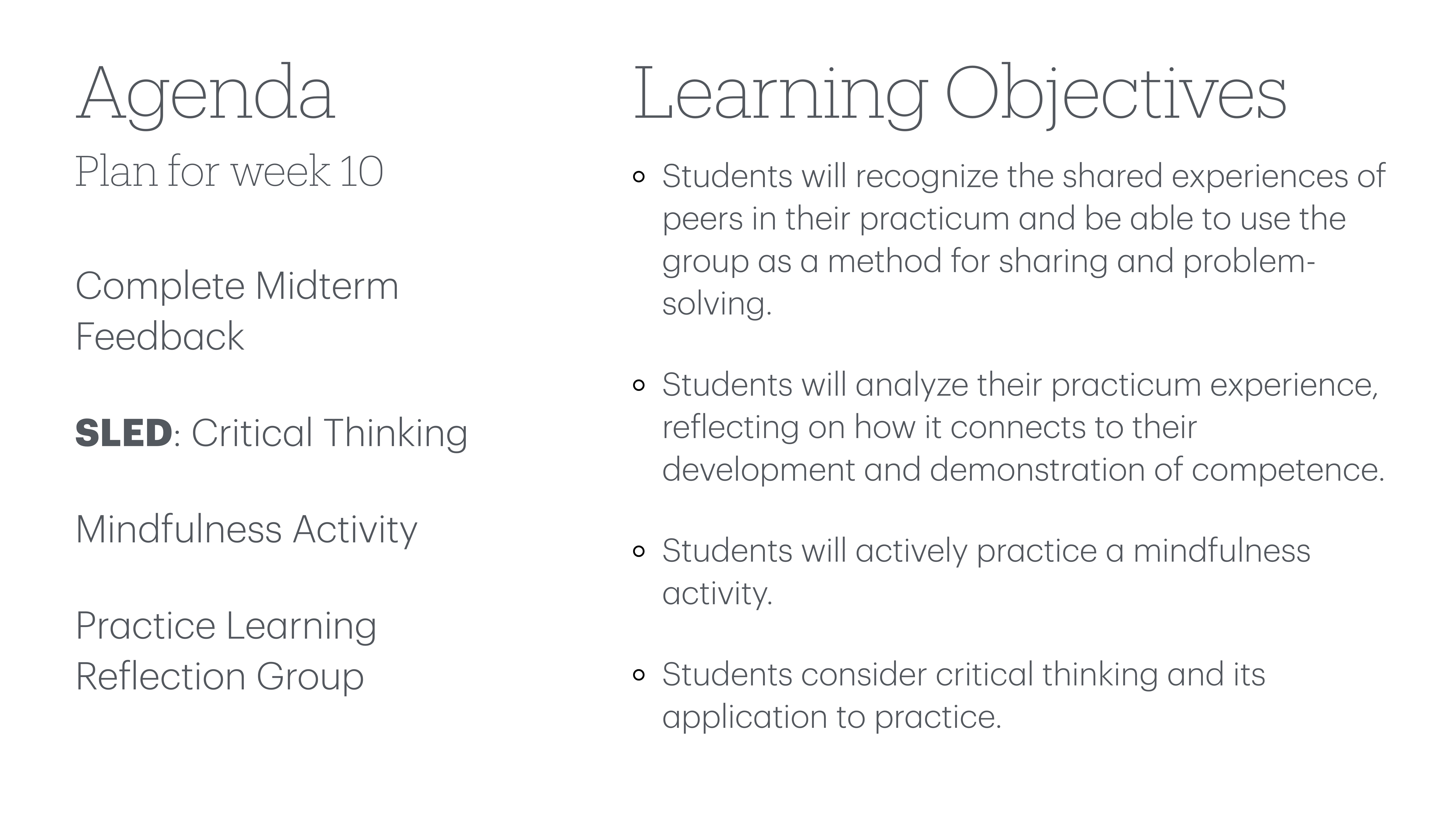 **Object:** Agenda and learning objectives text  **Action:** Listed items and objectives  **Context:** Presentation slide  **Text:**  - Agenda: Plan for week 10    - Complete Midterm Feedback    - SLED: Critical Thinking    - Mindfulness Activity    - Practice Learning Reflection Group  - Learning Objectives:    - Students recognize shared experiences in practicum for problem-solving.    - Analyze practicum experience linked to competence.    - Practice mindfulness activity.    - Consider critical thinking in practice.  