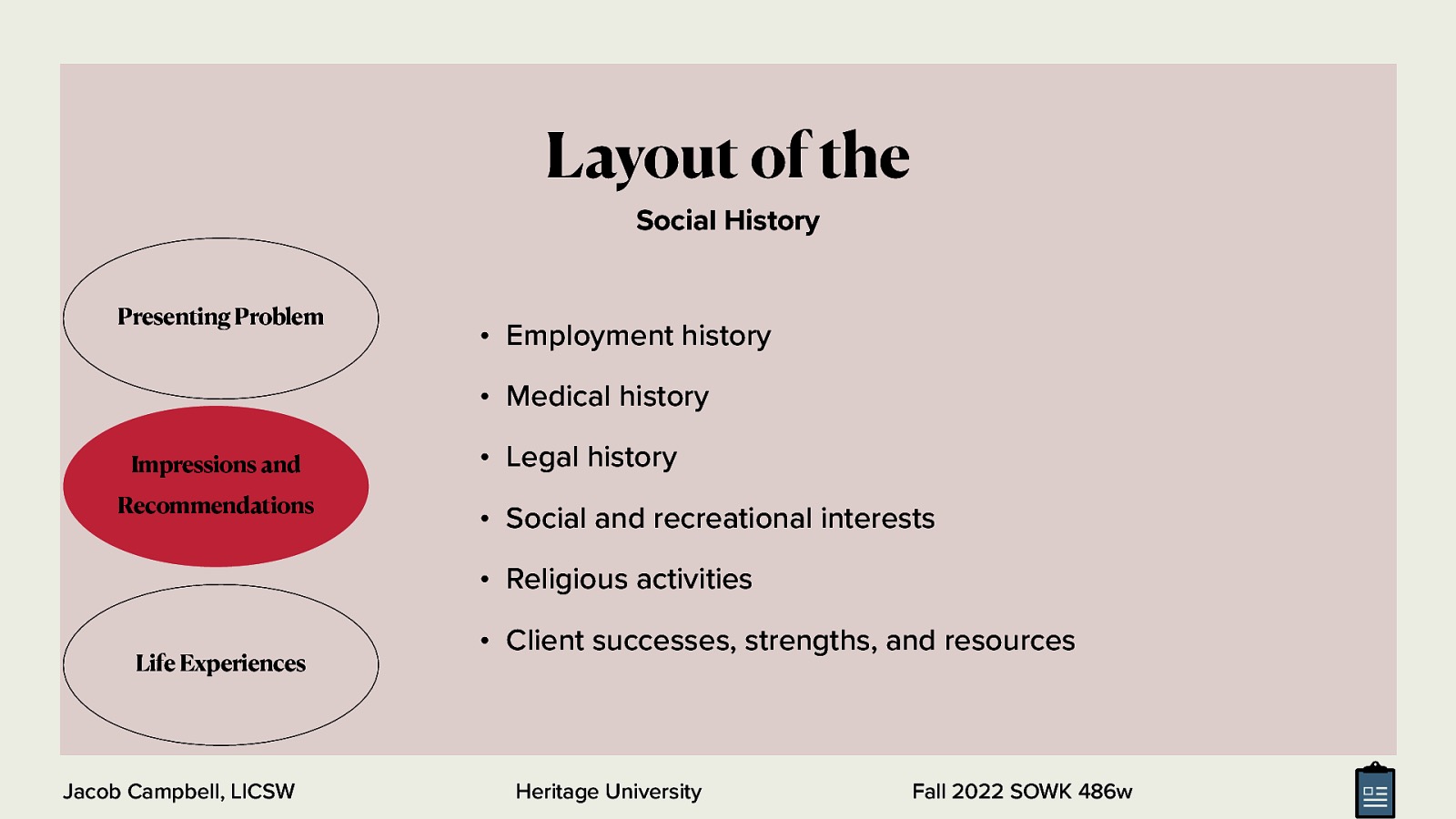 Layout of the Social History Presenting Problem • Employment history • Medical history Impressions and Recommendations • Legal history • Social and recreational interests • Religious activities Life Experiences Jacob Campbell, LICSW • Client successes, strengths, and resources Heritage University Fall 2022 SOWK 486w
