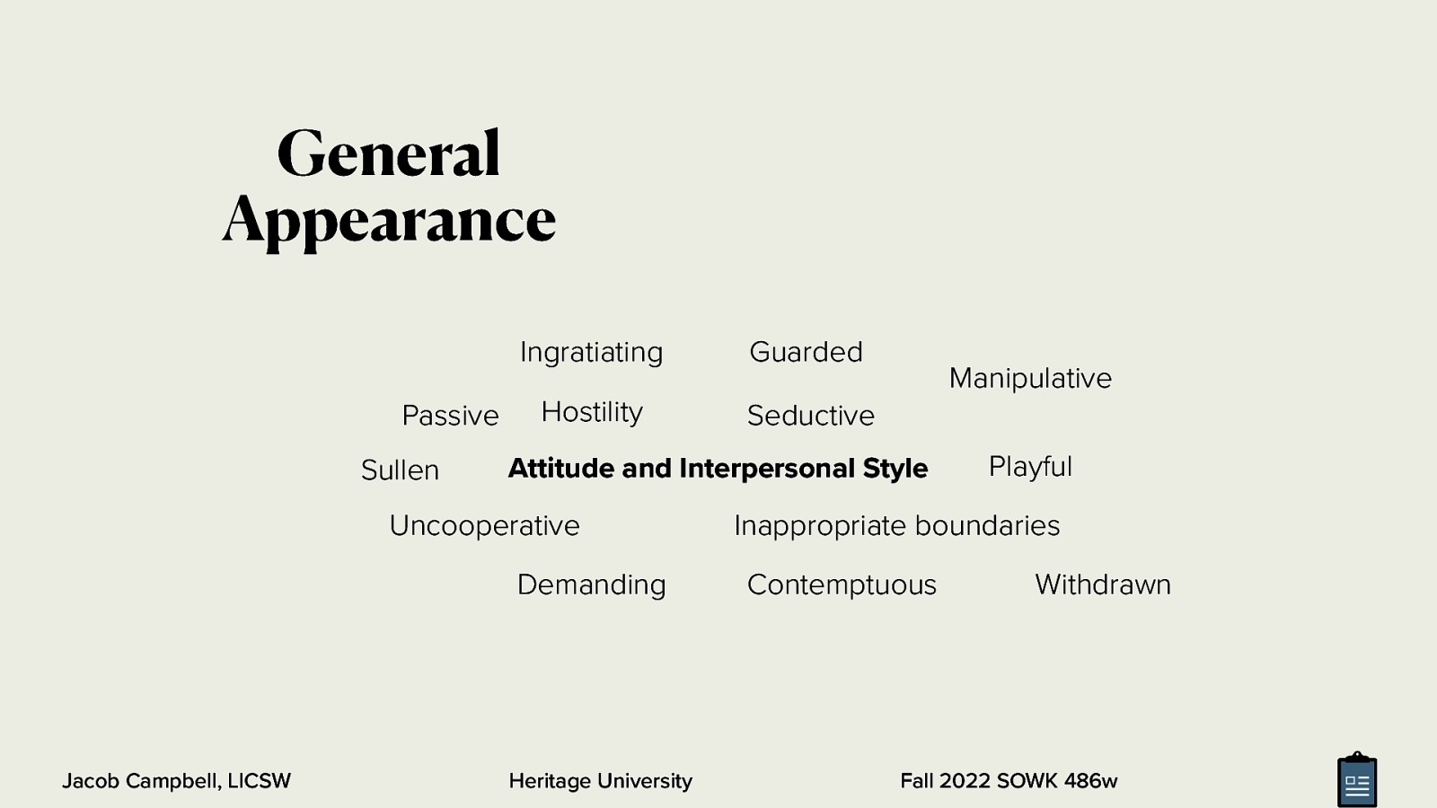General Appearance Passive Sullen Ingratiating Guarded Hostility Seductive Attitude and Interpersonal Style Uncooperative Demanding Jacob Campbell, LICSW Manipulative Heritage University Playful Inappropriate boundaries Contemptuous Withdrawn Fall 2022 SOWK 486w

