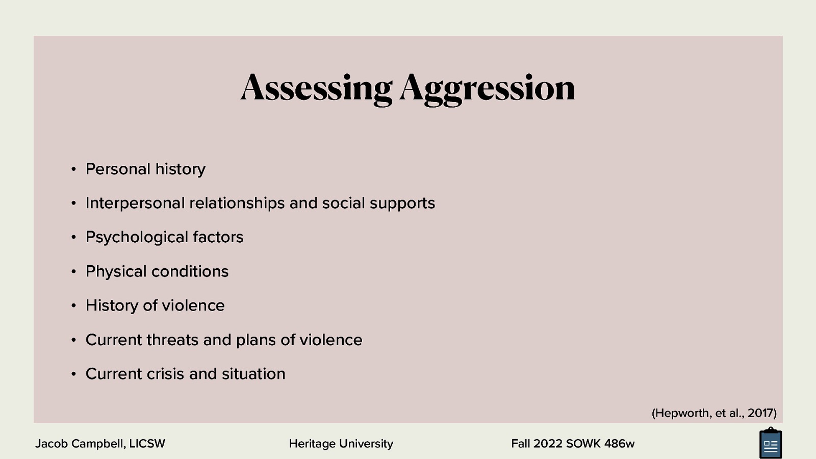 Assessing Aggression • Personal history • Interpersonal relationships and social supports • Psychological factors • Physical conditions • History of violence • Current threats and plans of violence • Current crisis and situation (Hepworth, et al., 2017) Jacob Campbell, LICSW Heritage University Fall 2022 SOWK 486w
