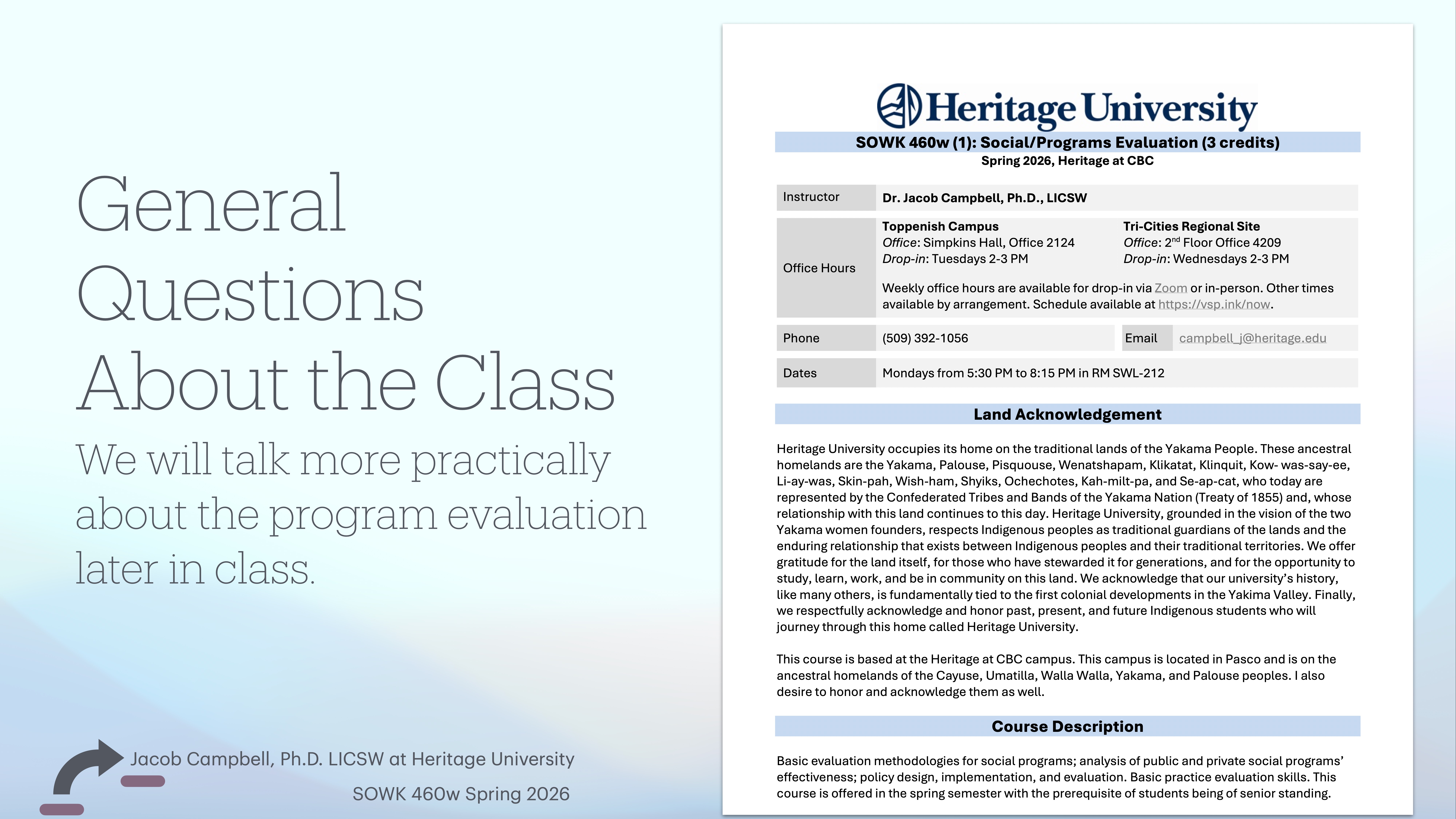 **Object:** Presentation slide  **Action:** Displays course details  **Context:** Describes a class at Heritage University, listing instructor contact info, class times, and land acknowledgment.**Text:**  Left side: 'General Questions About the Class. We will talk more practically about the program evaluation later in class.'Right side: Details for 'Heritage University SOWK 460W (3 credits)'. Instructor: Dr. Jacob Campbell. Office hours, contact info, and class dates are provided. Includes Land Acknowledgement and Course Description.Bottom left: Jacob Campbell, Ph.D., LICSW at Heritage University, SOWK 460W Spring 2026.