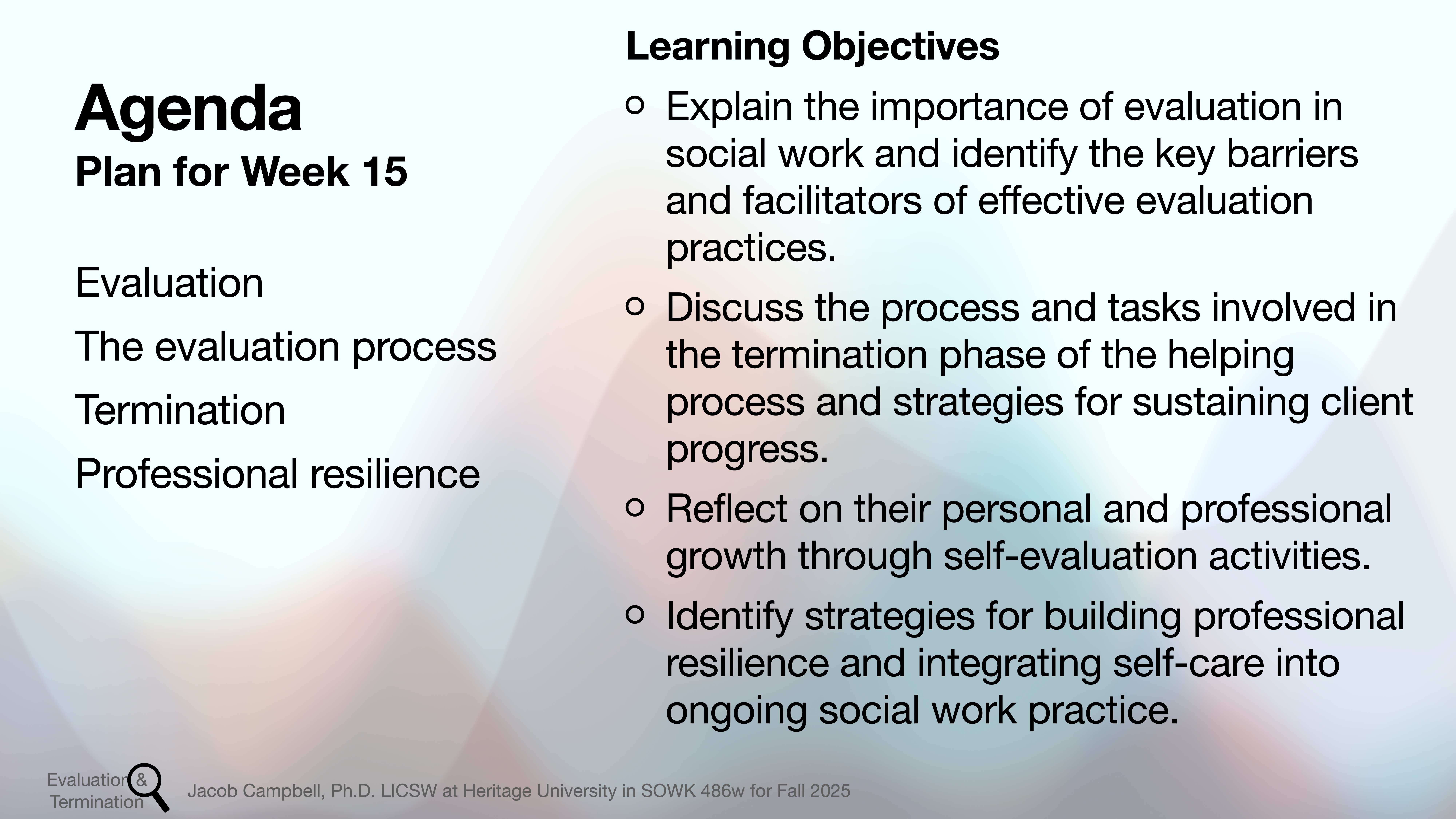 **Object:** Presentation slide**Action:** Lists agenda and objectives**Context:** For Week 15’s social work course; mentions evaluation, termination, professional resilience, and related strategies.---### Text:**Agenda - Plan for Week 15:**- Evaluation- The evaluation process- Termination- Professional resilience**Learning Objectives:**- Explain the importance of evaluation in social work and identify key barriers and facilitators.- Discuss termination phase tasks and strategies for sustaining client progress.- Reflect on personal and professional growth through self-evaluation.- Identify strategies for building resilience and self-care in social work.---*Evaluation Termination*, Jacob Campbell, Ph.D., LCSW at Heritage University in SOWK 486w for Fall 2025.