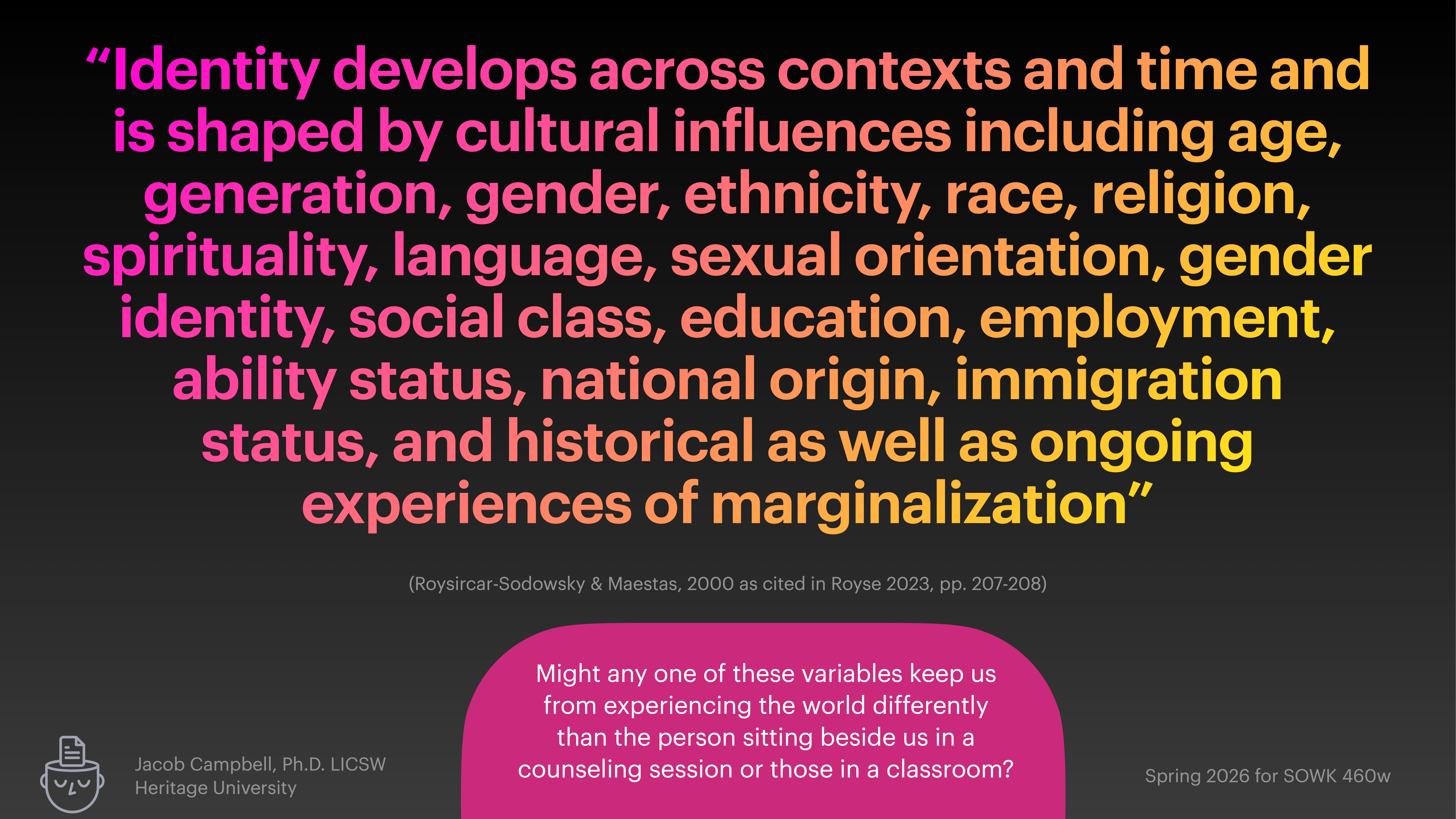 A presentation slide features a quote about identity shaped by cultural influences like age, gender, race, and more, against a dark background. It questions variable impacts on perception.Text: 'Identity develops across contexts and time and is shaped by cultural influences including age, generation, gender, ethnicity, race, religion, spirituality, language, sexual orientation, gender identity, social class, education, employment, ability status, national origin, immigration status, and historical as well as ongoing experiences of marginalization.''Roysircar-Sodowsky & Maestas, 2000 as cited in Royse 2023, pp. 207-209.''Jacob Campbell, Ph.D. LICSW, Heritage University''Might any one of these variables keep us from experiencing the world differently than the person sitting beside us in a counseling session or those in a classroom?''Spring 2026 for SOWK 460w'