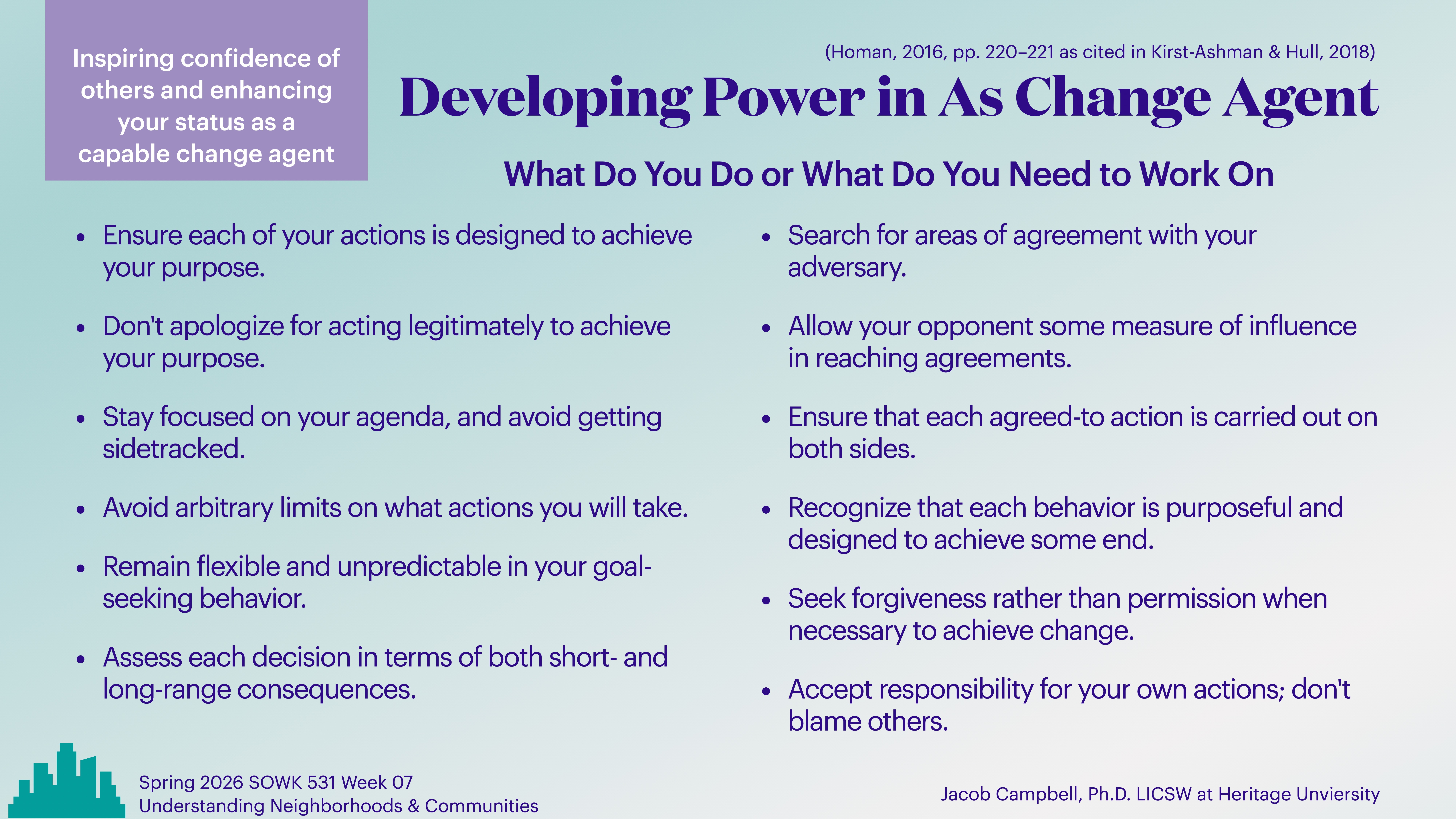 Slide features text on a blue background with purple and white accents. It details strategies for developing power as a change agent, such as ensuring purposeful actions, seeking agreement, and staying focused. Key points include:- **Inspiring confidence of others and enhancing your status as a capable change agent**- Ensure each of your actions is designed to achieve your purpose.- Don’t apologize for acting legitimately to achieve your purpose.- Stay focused on your agenda, and avoid getting sidetracked.- Avoid arbitrary limits on what actions you will take.- Remain flexible and unpredictable in your goal-seeking behavior.- Assess each decision in terms of both short- and long-range consequences.- Search for areas of agreement with your adversary.- Allow your opponent some measure of influence in reaching agreements.- Ensure that each agreed-to action is carried out on both sides.- Recognize that each behavior is purposeful and designed to achieve some end.- Seek forgiveness rather than permission when necessary to achieve change.- Accept responsibility for your own actions; don’t blame others.Presented during Spring 2026 SOWK 531 Week 07, 'Understanding Neighborhoods & Communities' by Jacob Campbell, Ph.D., LICSW, at Heritage University.