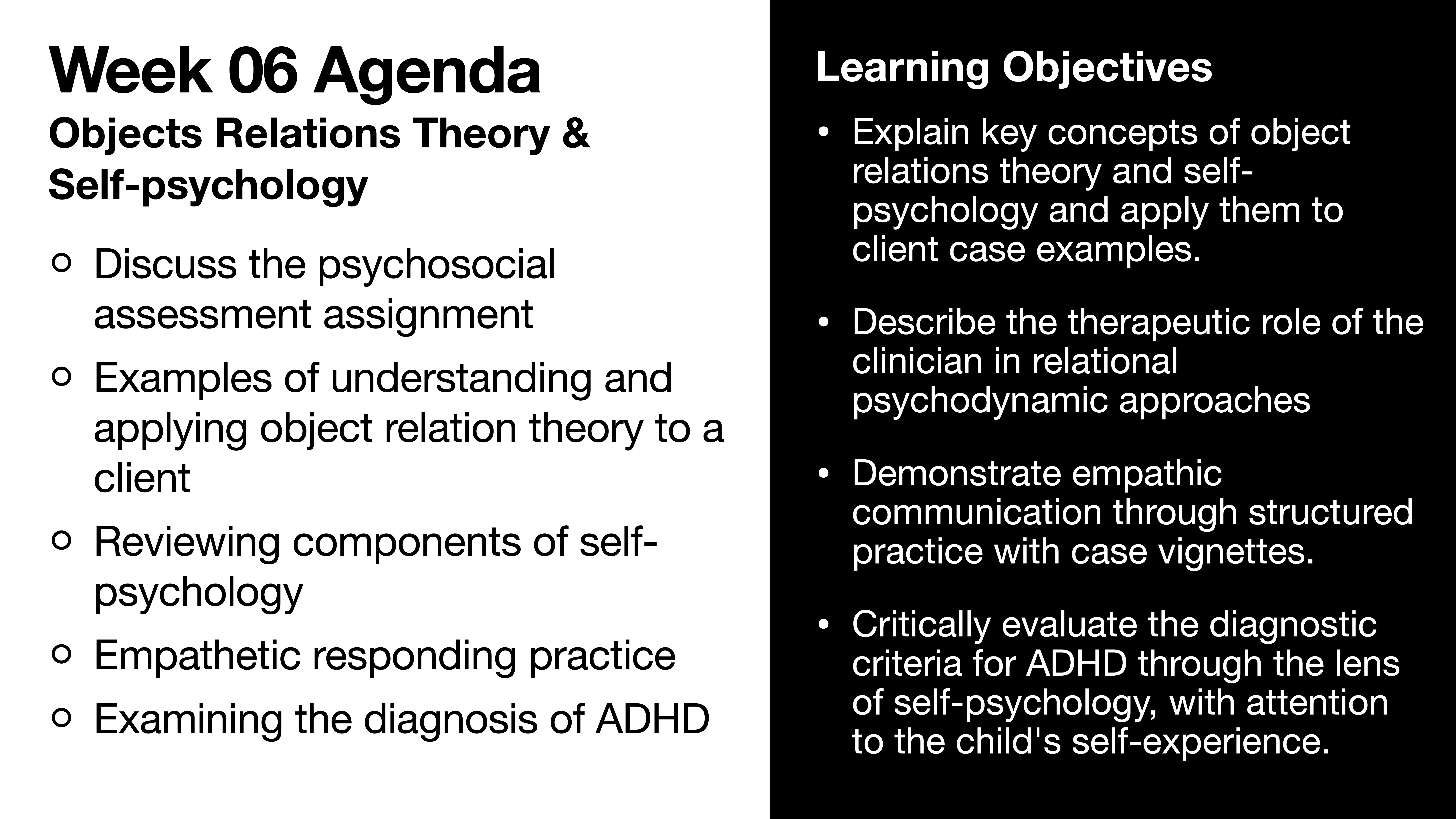 **Slide Content:** The slide presents the 'Week 06 Agenda' focusing on 'Objects Relations Theory & Self-psychology,' outlining agenda items and learning objectives.**Agenda:**- Discuss psychosocial assessment assignment- Examples of object relation theory for clients- Reviewing self-psychology components- Empathetic responding practice- Examining ADHD diagnosis**Learning Objectives:**- Explain object relations theory and self-psychology concepts- Describe clinician's therapeutic role- Demonstrate empathetic communication- Evaluate ADHD criteria through self-psychology lens