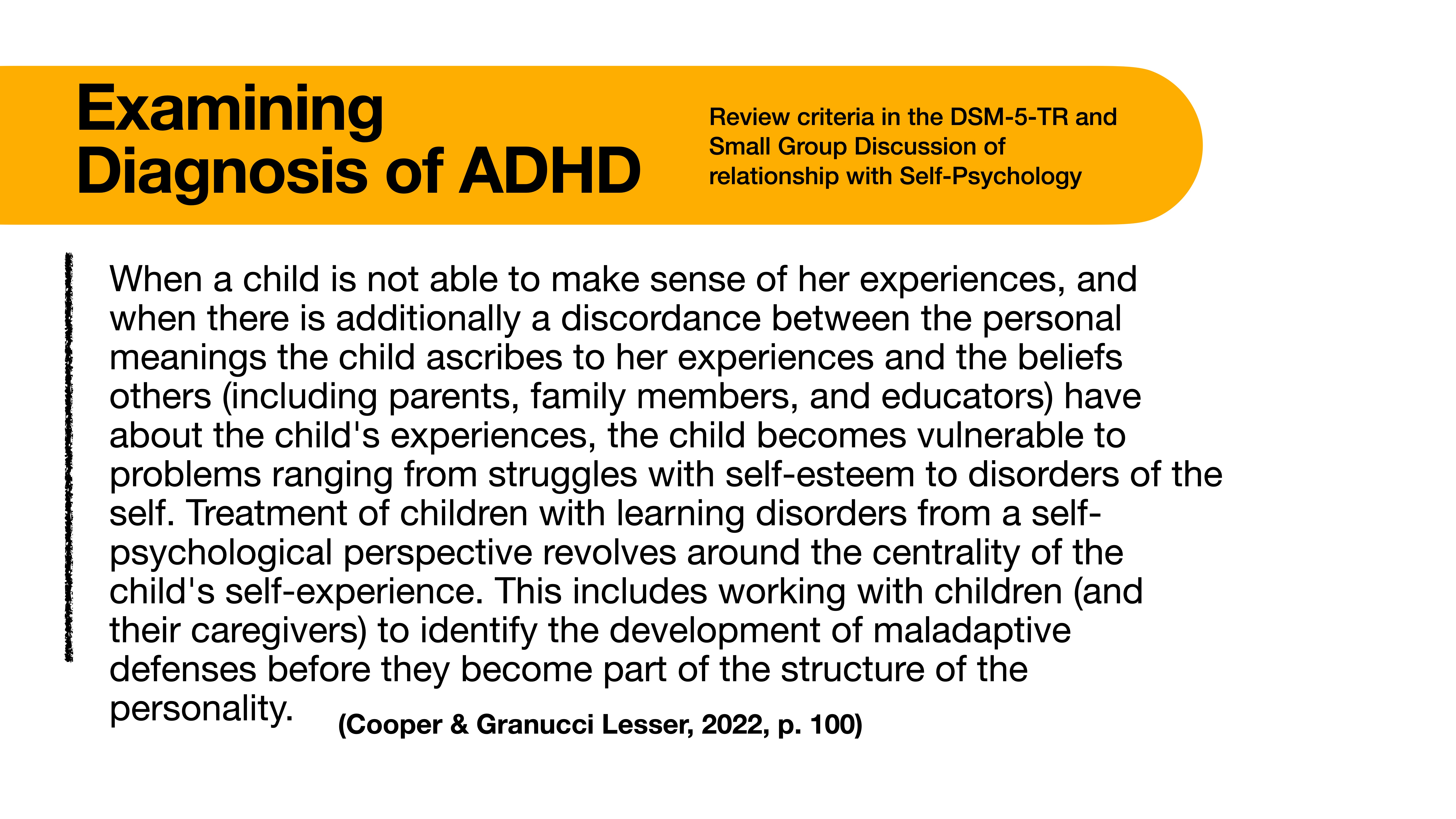 **Object**: Slide content  **Action**: Displays information  **Context**: Presentation on ADHD diagnosis  Text:  'Examining Diagnosis of ADHD'  - Review criteria in the DSM-5-TR  - Small Group Discussion of relationship with Self-Psychology  Body text discusses children’s self-experience, learning disorders, and maladaptive defenses.  (Reference: Cooper & Granucci Lesser, 2022, p. 100)