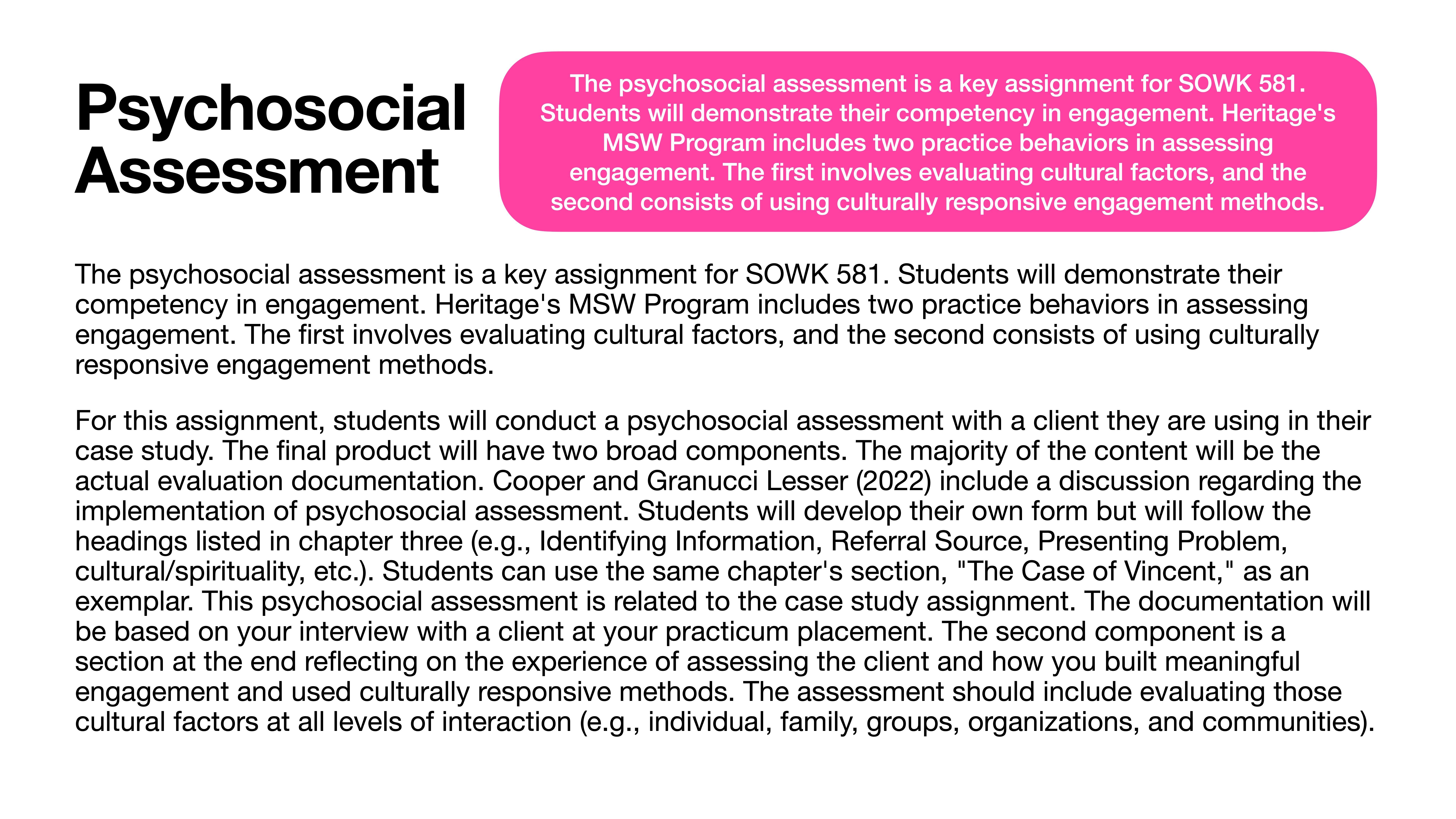 **Object**: Text slide**Action**: Describes psychosocial assessment assignment requirements**Context**: Presentation on academic tasks, features sections on evaluation and cultural factors.**Text**:'Psychosocial AssessmentThe psychosocial assessment is a key assignment for SOWK 581. Students will demonstrate their competency in engagement. Heritage’s MSW Program includes two practice behaviors in assessing engagement. The first involves evaluating cultural factors, and the second consists of using culturally responsive engagement methods...Students will conduct a psychosocial assessment with a client for their case study. The final product has two components: evaluation documentation and a reflective section on the client experience. Text references the 'Case of Vincent' for guidance. Required: Chapter's section headings like Identifying Information, Referral Source, etc.'