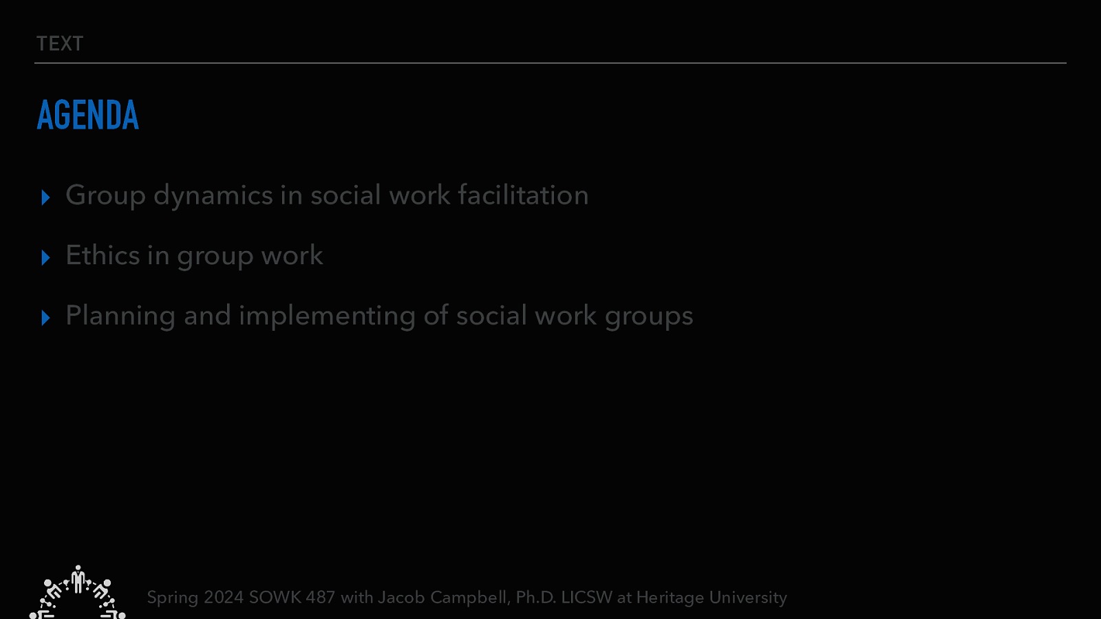 TEXT AGENDA ▸ Group dynamics in social work facilitation ▸ Ethics in group work ▸ Planning and implementing of social work groups Spring 2024 SOWK 487 with Jacob Campbell, Ph.D. LICSW at Heritage University
