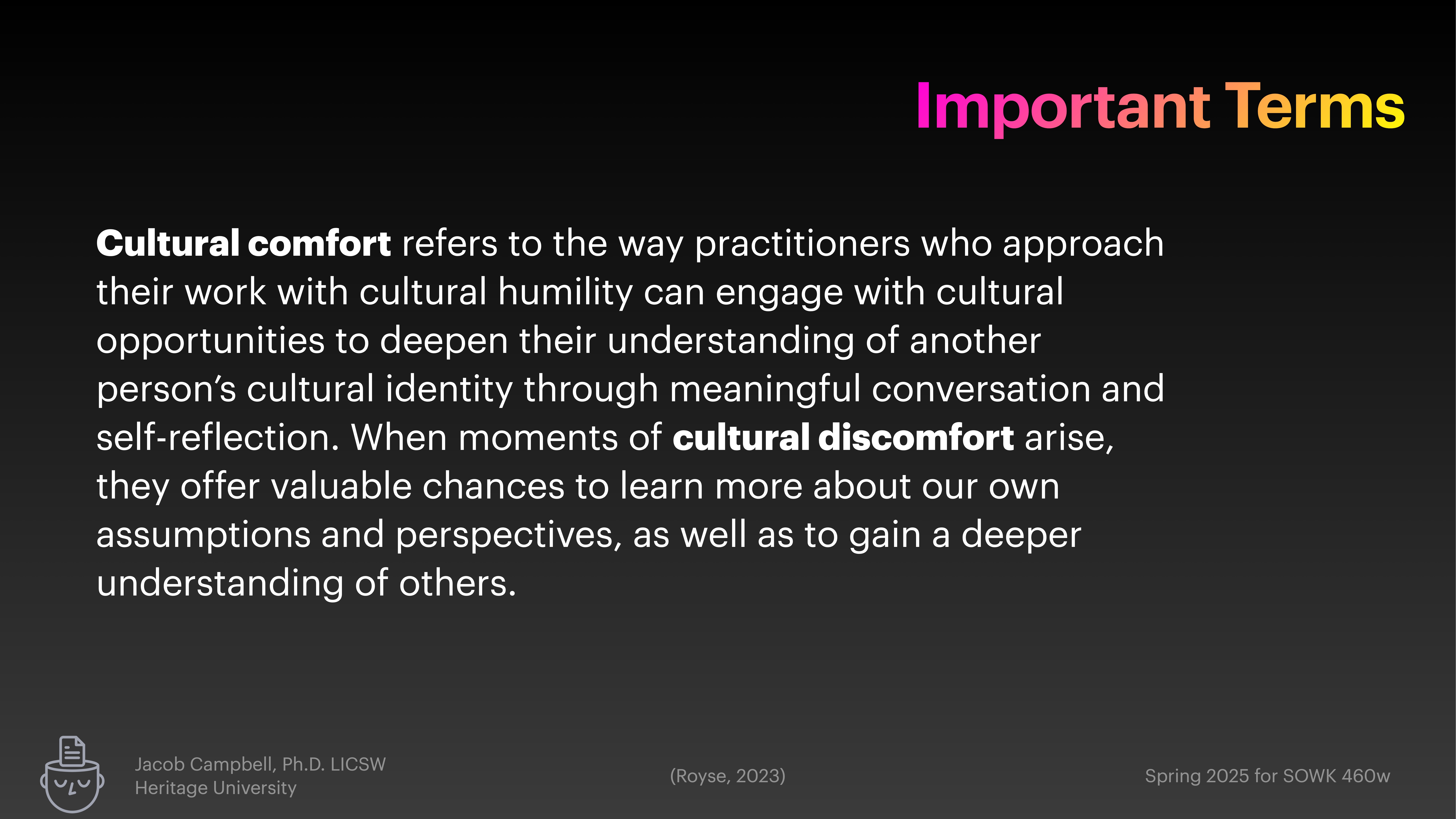 **Object**: Text definition.  **Action**: Explains 'cultural comfort' and 'cultural discomfort'.  **Context**: Presentation slide titled 'Important Terms' describes engagement with cultural identity, understanding, and self-reflection. Authored by Jacob Campbell, Ph.D., LICSW, Heritage University. Text excerpt: 'Cultural comfort refers to the way practitioners who approach their work with cultural humility can engage with cultural opportunities to deepen their understanding of another person’s cultural identity through meaningful conversation and self-reflection. When moments of cultural discomfort arise, they offer valuable chances to learn more about our own assumptions and perspectives, as well as to gain a deeper understanding of others.'